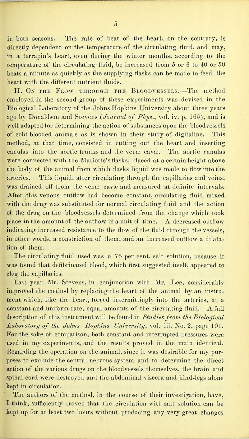 in botli seasons. The rate of beat of the heart, on the contrary, is directly dependent on the temperature of the circulating fluid, and may, in a terrapin's heart, even during the winter months, according to the temperature of the circulating fluid, be increased from 5 or 6 to 40 or 50 beats a minute as quickly as the supplying flasks can be made to feed the heart with the different nutrient fluids. II. On the Flow through the Bloodvessels The method employed in the second gi-oup of tliese experiments was devised in the Biological Laboratory of the Johns Hopkins University about three years ago by Donaldson and Stevens (^Journal of Pliys., vol. iv. p. 165), and is well adapted for determining the action of subslances upon the bloodvessels of cold blooded animals as is shown in their study of digitaline. This method, at that time, consisted in cutting out the heart and inserting canulas into the aortic trunks and the venae cavse. The aortic canulas were connected with the Mariotte's flasks, placed at a certain height above the body of the animal from whi(;li flasks liquid was made to flow into the arteries. This liquid, after circulating through the capillaries and veins, was drained off from the ven« caviB and measured at definite intervals. After this venous outflow had become constant, circulating fluid mixed with the drug was substituted for normal circulating fluid and the action of the drug on the bloodvessels determined from tlie change which took place in the amount of the outflow in a unit of time. A decreased outflow indicating increased resistance to the flow of the fluid through tlie vessels, in other words, a constriction of them, and an increased outflow a dilata- tion of them. The circulating fluid used was a 75 per cent, salt solution, because it ■was found that defibrinated blood, which first suggested itself, appeared to clog the capillaries. Last year Mr. Stevens, in conjunction with Mr. Lee, considerably improved the method by replacing the heart of the animal by an instru- ment which, like the heart, forced intermittingly into the arteries, at a constant and uniform rate, equal amounts of the circulating fluid. A full description of this instrument will be found in Studies from the Biological Laboratory of the Johns Hopkins University, vol. iii. No. 2, page 101. For the sake of comparison, both constant and interrupted pressures were used in my experiments, and the results proved in the main identical. Eegarding the operation on the animal, since it was desirable for my pur- poses to exclude the central nervous system and to determine the direct action of the various drugs on the bloodvessels themselves, the brain and spinal cord were destroyed and the abdominal viscera and hind-legs alone kept in circulation. The authors of the method, in the course of their investigation, have, I think, sufficiently proven that the circulation with salt solution can be kept up for at least two hours without producing any very great changes