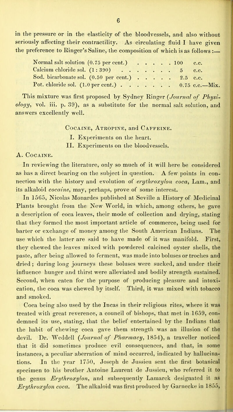in the pressure or in the elasticity of the bloodvessels, and also without seriously affecting their contractility. As circulating fluid I have given the preference to Ringer's Saline, the composition of which is as follows :— Normal salt solution (0.75 per cent.) 100 c.c. Calcium chloride sol. (1 : 390) 5 c.c. Sod. bicarbonate sol. (0.50 per cent.) 2.5 c.c. Pot. chloride sol. (1.0 per cent.) 0.75 c.c.—Mix. This mixture was first proposed by Sydney Ringer {Journal of Physi- ology, vol. iii. p. 39), as a substitute for the normal salt solution, and answers excellently well. Cocaine, Atropine, and Caffeine. I. Experiments on the heart. II. Experiments on the bloodvessels. A. Cocaine. In reviewing the literature, only so much of it will here be considered as has a direct bearing on the subject in question. A few points in con- nection with the history and evolution of erythroxylon coca, Lam., and its alkaloid cocaine, may, perhaps, prove of some interest. In 1565, Nicolas Monardes published at Seville a History of Medicinal Plants brought from the New World, in which, among others, he gave a description of coca leaves, their mode of collection and drying, stating that they formed the most important article of commerce, being used for barter or excliange of money among the South American Indians. The use which the latter are said to liave made of it was manifold. First, they chewed the leaves mixed with powdered calcined oyster shells, the paste, after being allowed to ferment, was made into boluses or troches and di'ied ; during long journeys these boluses were sucked, and under their influence hunger and thirst were alleviated and bodily strength sustained. Second, when eaten for the purpose of producing pleasure and intoxi- cation, the coca was chewed by itself. Third, it was mixed with tobacco and smoked. Coca being also used by the Incas in their religious rites, where it was treated with great reverence, a council of bishops, that met in 1659, con- demned its use, stating, that the belief entertained by the Indians that the habit of chewing coca gave them strength was an illusion of the devil. Dr. Weddell {Journal of Pharmacy, 1854), a traveller noticed that it did sometimes produce evil consequences, and that, in some instances, a peculiar aberration of mind occurred, indicated by hallucina- tions. In the year 1750, Joseph de Jussieu sent the first botanical specimen to his brother Antoine Laurent de Jussieu, who referred it to the genus Erythroxylon, and subsequently Lamarck designated it as Erythroxylon coca. The alkaloid was first produced by Garnecke in 1855,