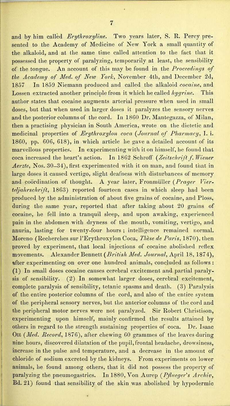 and by him called Erythroxyline. Two years later, S. R. Percy pre- sented to the Academy of Medicine of New York a small quantity of the alkaloid, and at the same time called attention to the fact that it possessed the property of paralyzing, temporarily at least, the sensibility of the tongue. An account of this may be found in the Proceedings of the Academy of Med. of New York, November 4th, and December 2d, 1857 In 1859 Niemann produced and called the alkaloid cocaine, and Lossen extracted another principle from it which he called hycjrine. This author states that cocaine augments arterial pressure when used in small doses, but that when used in larger doses it paralyzes the sensory nerves and the posterior columns of the cord. In 1860 Dr. Mantegazza, of Milan, then a practising physician in South America, wrote on the dietetic and medicinal properties of Erythroxylon coca (^Journal of Pharmacy, I. i. 1860, pp. 606, 618), in which article he gave a detailed account of its marvellous properties. In experimenting with it on himself, he found that coca increased the heart's action. In 1862 SchrolF {Zeitschrift f. Wiener Aerzte, Nos. 30-34), first experimented with it on man, and found that in large doses it caused vertigo, slight deafness with disturbances of memory and poordination of thought. A year later, Fronmiiller {Prager Vier- teljahrschrift, 1863) reported fourteen cases in which sleep had been produced by the administration of about five grains of cocaine, and Ploss, during the same year, reported that after taking about 20 grains of cocaine, he fell into a tranquil sleep, and upon awaking, experienced pain in the abdomen with dryness of the mouth, vomiting, vertigo, and anuria, lasting for twenty-four hours ; intelligence remained normal. Moreno (Recherches sur I'Erythroxylon Coca, These de Paris, 1870), then proved by experiment, that local injections of cocaine abolished reflex movements. Alexander Bennett (^British Med. Journal, April 18, 1874), after experimenting on over one hundred animals, concluded as follows : (1) In small doses cocaine causes cerebral excitement and partial paraly- sis of sensibility. (2) In somewliat larger doses, cerebral excitement, complete paralysis of sensibility, tetanic spasms and death. (3) Paralysis of the entire posterior columns of the cord, and also of the entire system of the peripheral sensory nerves, but the anterior columns of the cord and the peripheral motor nerves were not paralyzed. Sir Robert Christison, experimenting upon himself, mainly confirmed the results attained by others in regard to the strength sustaining properties of coca. Dr. Isaac Ott {Med. Record, 1876), after chewing 60 grammes of the leaves during nine hours, discovered dilatation of the pupil, frontal headache, drowsiness, increase in the pulse and temperature, and a decrease in the amount of chloride of sodium excreted by the kidneys. From experiments on lower animals, he found among others, that it did not possess the property of paralyzing the pneumogastrics. In 1880, Von Aurep {Pfiueger''s Archiv, Bd. 21) found that sensibility of the skin was abolished by hypodermic