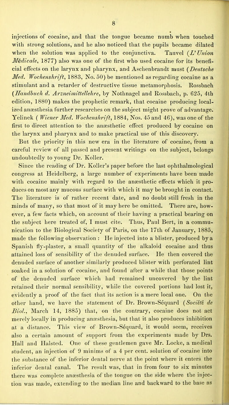 injections of cocaine, and that tiie tongue became numb when touched with strong solutions, and he also noticed that the pupils became dilated when the solution was applied to the conjunctiva. Tauvel (Z' Union Mtdicale, 1877) also was one of the first who used cocaine for its benefi- cial effects on the larynx and pharynx, and Aschenbrandt must {Deutsche Med. Wochenshrift, 1883, No. 50) be mentioned as regarding cocaine as a stimulant and a retarder of destructive tissue metamorphosis. Rossbach {Handhuch d. Arzneimittellehre, by Nothnagel and Rossbach, p. 625, 4th edition, 1880) makes the prophetic remark, that cocaine producing local- ized anfEsthesia further researches on the subject might prove of advantage. Yelinek ( Wiener Med. Wochenshrift, 1884, Nos. 45 and 46), was one of the first to direct attention to the anaesthetic effect produced by cocaine on the larynx and pharynx and to make practical use of this discovery. But the priority in this new era in the literature of cocaine, from a careful review of all passed and present writings on the subject, belongs undoubtedly to young Dr. Koller. Since the reading of Dr. Roller's paper before the last ophthalmological congress at Heidelberg, a large number of experiments have been made with cocaine mainly with regard to the anesthetic effects which it pro- duces on most any mucous surface with which it may be brought in contact. The literature is of rather recent date, and no doubt still fresh in the minds of many, so that most of it may here be omitted. There are, how- ever, a few facts which, on account of their having a practical bearing on the subject here treated of, I must cite. Thus, Paul Bert, in a commu- nication to the Biological Society of Paris, on the 17th of January, 1885, made the following observation : He injected into a blister, produced by a Spanish fly-plaster, a small quantity of the alkaloid cocaine and thus attained loss of sensibility of tlie denuded surface. He then covered the denuded surface of another similarly produced blister with perforated lint soaked in a solution of cocaine, and found after a while that those points of the denuded surface which had remained uncovered by the lint retained their normal sensibility, while tlie covered portions had lost it, evidently a proof of the fact that its action is a mere local one. On the other hand, we have the statement of Dr. Brown-Sequard {Societe, de Biol., March 14, 1885) that, on tlie contrary, cocaine does not act merely locally in producing aniesthesia, but that it also produces inhibition at a distance. This view of Brown-Sequard, it would seem, receives also a certain amount of support from the experiments made by Drs. Hall and Halsted. One of these gentlemen gave Mr. Locke, a medical student, an injection of 9 minims of a 4 per cent, solution of cocaine into the substance of the inferior dental nerve at the point where it enters the inferior dental canal. The result was, that in from four to six minutes there was complete anaesthesia of the tongue on the side where the injec- tion was made, extending to the median line and backward to the base as