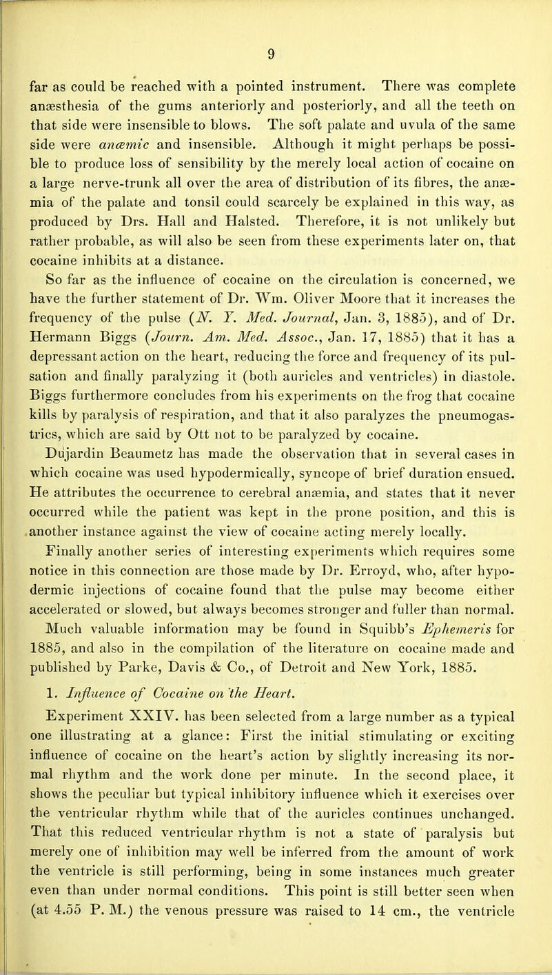 far as could be reached with a pointed instrument. There was complete anesthesia of the gums anteriorly and posteriorly, and all the teeth on that side were insensible to blows. The soft palate and uvula of the same side were ancemic and insensible. Although it might perhaps be possi- ble to produce loss of sensibility by the merely local action of cocaine on a large nerve-trunk all over the area of distribution of its fibres, the anae- mia of the palate and tonsil could scarcely be explained in this way, as produced by Drs. Hall and Halsted. Therefore, it is not unlikely but rather probable, as will also be seen from these experiments later on, that cocaine inhibits at a distance. So far as the influence of cocaine on the circulation is concerned, we have the further statement of Dr. Wra. Oliver Moore that it increases the frequency of the pulse {N. Y. Med. Journal, Jan. 3, 1885), and of Dr. Hermann Biggs {Joiirn. Am. Med. Assoc., Jan. 17, 1885) that it has a depressant action on the heart, reducing the force and frequency of its pul- sation and finally paralyzing it (both auricles and ventricles) in diastole. Biggs furthermore concludes from his experiments on the frog that cocaine kills by paralysis of respiration, and that it also paralyzes the pneumogas- trics, which are said by Ott not to be paralyzed by cocaine. Dujardin Beaumetz has made the observation that in several cases in which cocaine was used hypodermically, syncope of brief duration ensued. He attributes the occurrence to cerebral anaemia, and states that it never occurred while the patient was kept in the prone position, and this is .another instance against the view of cocaine acting merely locally. Finally another series of interesting experiments which requires some notice in this connection are those made by Dr. Erroyd, who, after hypo- dermic injections of cocaine found that the pulse may become eitlier accelerated or slowed, but always becomes stronger and fuller than normal. Much valuable information may be found in Squibb's Ephemeris for 1885, and also in the compilation of the literature on cocaine made and published by Parke, Davis & Co., of Detroit and New York, 1885. 1. Injiuence of Cocaine on 'the Heart. Experiment XXIV. has been selected from a large number as a typical one illustrating at a glance: First the initial stimulating or exciting influence of cocaine on the heart's action by sliglitly increasing its nor- mal rhythm and the work done per minute. In the second place, it shows the peculiar but typical inhibitory influence which it exercises over the ventricular rhythm while that of the auricles continues unchanged. That this i*educed ventricular rhythm is not a state of paralysis but merely one of inhibition may well be inferred from the amount of work the ventricle is still performing, being in some instances much greater even than under normal conditions. This point is still better seen when (at 4.55 P.M.) the venous pressure was raised to 14 cm., the ventricle