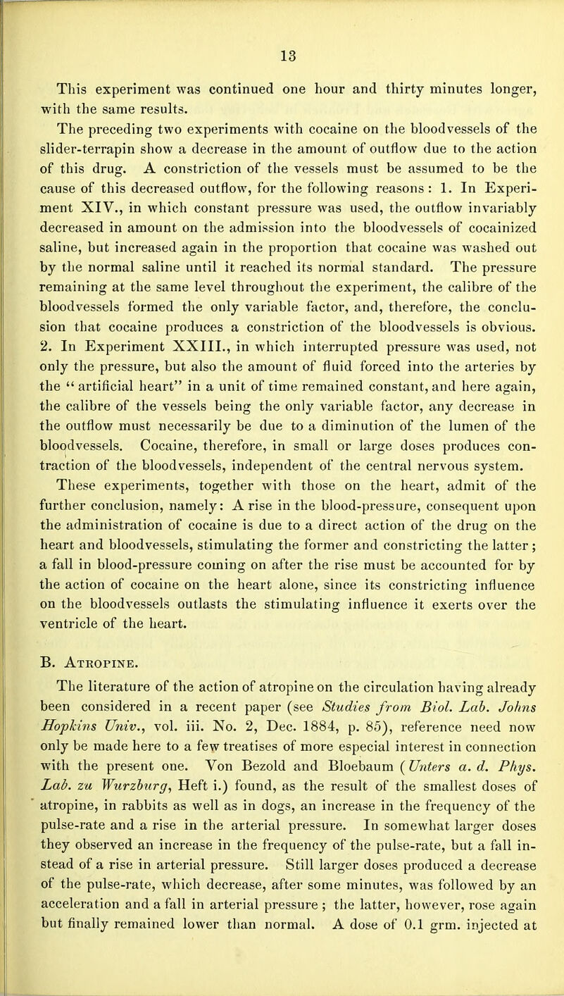 This experiment was continued one hour and thirty minutes longer, with the same results. The preceding two experiments with cocaine on the bloodvessels of the slider-terrapin show a decrease in the amount of outflow due to the action of this drug. A constriction of the vessels must be assumed to be the cause of this decreased outflow, for the following reasons: 1. In Experi- ment XIV., in which constant pressure was used, the outflow invariably decreased in amount on the admission into the bloodvessels of cocainized saline, but increased again in the proportion that cocaine was washed out by the normal saline until it reached its normal standard. The pressure remaining at the same level throughout the experiment, the calibre of the bloodvessels formed the only variable factor, and, therefore, the conclu- sion that cocaine produces a constriction of the bloodvessels is obvious. 2. In Experiment XXIII., in which interrupted pressure was used, not only the pressure, but also the amount of fluid forced into the arteries by the  artificial heart in a unit of time remained constant, and here again, the calibre of the vessels being the only variable factor, any decrease in the outflow must necessarily be due to a diminution of the lumen of the bloodvessels. Cocaine, therefore, in small or large doses produces con- traction of the bloodvessels, independent of the central nervous system. These experiments, together with those on the heart, admit of the further conclusion, namely: Arise in the blood-pressure, consequent upon the administration of cocaine is due to a direct action of the drug on the heart and bloodvessels, stimulating the former and constricting the latter; a fall in blood-pressure coming on after the rise must be accounted for by the action of cocaine on the heart alone, since its constricting influence on the bloodvessels outlasts the stimulating influence it exerts over the ventricle of the heart. B. Atropine. The literature of the action of atropine on the circulation having already been considered in a recent paper (see Studies from Biol. Lab. Johns Hopkins Univ., vol. iii. No. 2, Dec. 1884, p. 85), reference need now only be made here to a few treatises of more especial interest in connection with the present one. Von Bezold and Bloebaum (Unters a. d. Phys. Lai?, zu Wtirzburg, Heft i.) found, as the result of the smallest doses of atropine, in rabbits as well as in dogs, an increase in the frequency of the pulse-rate and a rise in the arterial pressure. In somewhat larger doses they observed an increase in the frequency of the pulse-rate, but a fall in- stead of a rise in arterial pressure. Still larger doses produced a decrease of the pulse-rate, which decrease, after some minutes, was followed by an acceleration and a fall in arterial pressure ; the latter, however, rose again but finally remained lower than normal. A dose of 0.1 grm. injected at