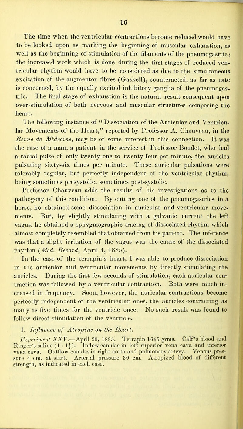 The time when the ventricular contractions become reduced would have to be looked upon as marking the beginning of muscular exhaustion, as well as the beginning of stimulation of the filaments of the pneumogastric; the increased work which is done during the first stages of reduced ven- tricular rhythm would have to be considered as due to the simultaneous excitation of the augmentor fibres (Gaskell), counteracted, as far as rate is concerned, by the equally excited inhibitory ganglia of the pneumogas- tric. The final stage of exhaustion is the natural result consequent upon over-stimulation of both nervous and muscular structures composing the heart. The following instance of Dissociation of the Auricular and Ventricu- lar Movements of the Heart, reported by Professor A. Chauveau, in the Revue de Medecine, may be of some interest in this connection. It was the case of a man, a patient in the service of Professor Boudet, who had a radial pulse of only twenty-one to twenty-four per minute, the auricles pulsating sixty-six times per minute. These auricular pulsations were tolerably regular, but perfectly independent of the ventricular rhythm, being sometimes presystolic, sometimes post-systolic. Professor Chauveau adds the results of his investigations as to the pathogeny of this condition. By cutting one of the pneumogastrics in a horse, he obtained some dissociation in auricular and ventricular move- ments. But, by slightly stimulating with a galvanic current the left vagus, he obtained a sphygmographic tracing of dissociated rhythm which almost completely resembled that obtained from his patient. The inference was that a slight irritation of the vagus was the cause of the dissociated rhythm {Med. Record, April 4, 1885). In the case of the terrapin's heart, I was able to produce dissociation in the auricular and ventricular movements by directly stimulating the auricles. During the first few seconds of stimulation, each auricular con- traction was followed by a ventricular contraction. Both were much in- creased in frequency. Soon, however, the auricular contractions become perfectly independent of the ventricular ones, the auricles contracting as many as five times for the ventricle once. No such result was found to follow direct stimulation of the ventricle. 1. Influence of Atropine on the Heart. Experiment ZXF.—April 20, 1885. Terrapin 1645 grms. Calf's blood and Ringer's saline (1 : 1^). Intiow canulas in left superior vena cava and inferior vewa cava. Outflow canulas in right aorta and pulmonary artery. Venous pres- sure 4 cm. at start. Arterial pressure 30 cm. Atropized blood of difierent strength, as indicated in each case.