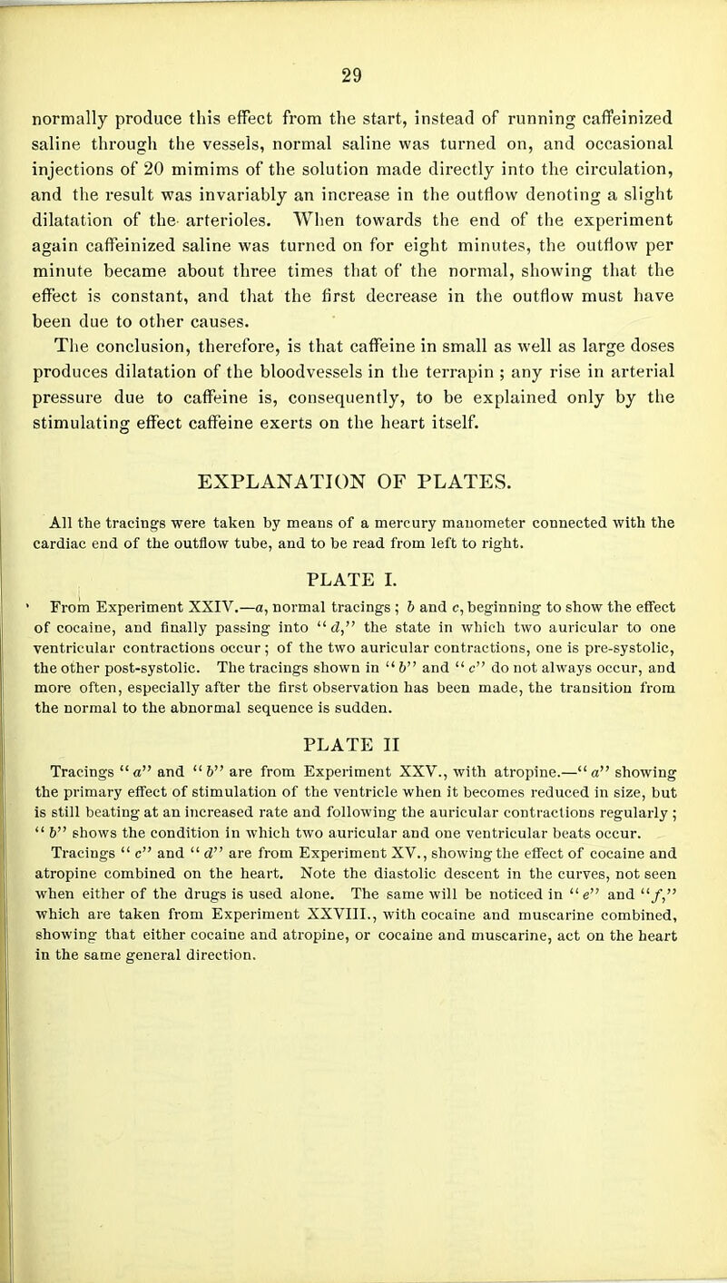 normally produce this effect from the start, instead of running caffeinized saline through the vessels, normal saline was turned on, and occasional injections of 20 mimims of the solution made directly into the circulation, and the result was invariably an increase in the outflow denoting a slight dilatation of the arterioles. When towards the end of the experiment again caffeinized saline was turned on for eight minutes, the outflow per minute became about three times that of the normal, showing that the effect is constant, and that the first decrease in the outflow must have been due to other causes. The conclusion, therefore, is that caffeine in small as well as large doses produces dilatation of the bloodvessels in the terrapin ; any rise in arterial pressure due to caffeine is, consequently, to be explained only by the stimulating effect caffeine exerts on the heart itself. EXPLANATION OF PLATES. All the tracings were taken by means of a mercury manometer connected with the cardiac end of the outflow tube, and to be read from left to right. PLATE I. From Experiment XXIV.—a, normal tracings ; 6 and c, beginning to show the effect of cocaine, and finally passing into d, the state in which two auricular to one ventricular contractions occur; of the two auricular contractions, one is pre-systolic, the other post-systolic. The tracings shown in  & and  c do not always occur, and more often, especially after the first observation has been made, the transition from the normal to the abnormal sequence is sudden. PLATE II Tracings a and  & are from Experiment XXV., with atropine.—a showing the primary effect of stimulation of the ventricle when it becomes reduced in size, but is still beating at an increased rate and following the auricular contractions regularly ;  6 shows the condition in which two auricular and one ventricular beats occur. Tracings  c and  d are from Experiment XV., showing the effect of cocaine and atropine combined on the heart. Note the diastolic descent in the curves, not seen when either of the drugs is used alone. The same will be noticed in  e and /, which are taken from Experiment XXVIII., with cocaine and muscarine combined, showing that either cocaine and atropine, or cocaine and muscarine, act on the heart in the same general direction.