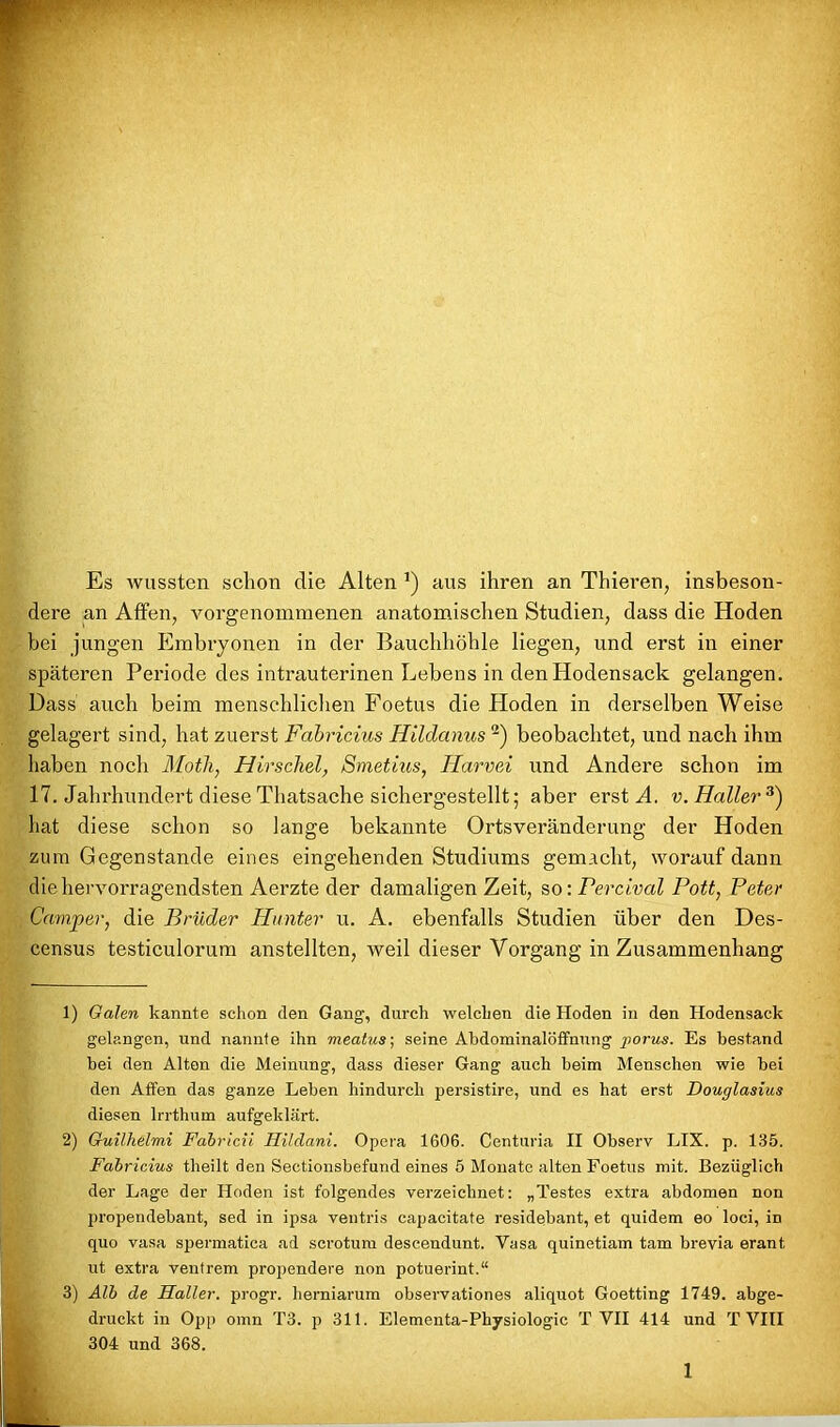 Es wussten schon die Alten *) aus ihren an Thieren, insbeson- dere an Affen, vorgenommenen anatomischen Studien, dass die Hoden hei jungen Embryonen in der Bauchhöhle liegen, und erst in einer späteren Periode des intrauterinen Lebens in den Hodensack gelangen. Dass auch beim menschlichen Foetus die Hoden in derselben Weise gelagert sind, hat zuerst Fabricius Hildanus 1 2) beobachtet, und nach ihm haben noch Motli, Hirschei, Smetius, Harvei und Andere schon im 17. Jahrhundert diese Thatsache sichergestellt; aber erst A. v. Haller 3) hat diese schon so lange bekannte Ortsveränderung der Hoden zum Gegenstände eines eingehenden Studiums gemacht, worauf dann die hervorragendsten Aerzte der damaligen Zeit, so: Fercival Pott, Peter Camper, die Brüder Hunter u. A. ebenfalls Studien über den Des- census testiculorum anstellten, weil dieser Vorgang in Zusammenhang 1) Galen kannte schon den Gang, durch welchen die Hoden in den Hodensack gelangen, und nannte ihn meatus-, seine Abdominalöffnung porus. Es bestand bei den Alten die Meinung, dass dieser Gang auch beim Menschen wie bei den Affen das ganze Leben hindurch persistire, und es hat erst Douglasius diesen Irrthum aufgeklärt. 2) Guilhelmi Fabricii Hildani. Opera 1606. Centuria II Observ LIX. p. 135. Fabricius theilt den Sectionsbefund eines 5 Monate alten Foetus mit. Bezüglich der Lage der Hoden ist folgendes verzeichnet: „Testes extra abdomen non propendebant, sed in ipsa ventris capacitate residebant, et quidem eo loci, in quo vasa spermatica ad scrotum descendunt. Yasa quinetiam tarn brevia erant ut extra ventrem propendere non potuerint.“ 3) Alb de Haller, progr. herniarum observationes aliquot Goetting 1749. abge- druckt in Opp omn T3. p 311. Elementa-Physiologic T VII 414 und T VIII 304 und 368.