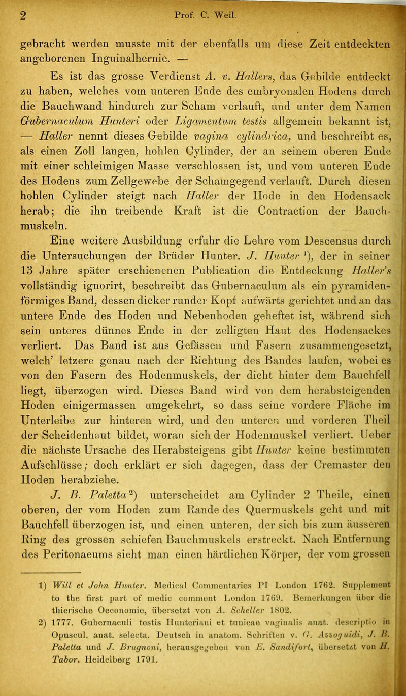 ■ gebracht werden musste mit der ebenfalls um diese Zeit entdeckten angeborenen Inguinalhernie. — Es ist das grosse Verdienst A. v. Hallers, das Gebilde entdeckt zu haben, welches vom unteren Ende des embryonalen Hodens durch die Bauchwand hindurch zur Scham verlauft, und unter dem Namen Gubernaculum Hunteri oder Ligamentum testis allgemein bekannt ist, — Haller nennt dieses Gebilde vagina cylindrica, und beschreibt es, als einen Zoll langen, hohlen Oylinder, der an seinem oberen Ende mit einer schleimigen Masse verschlossen ist, und vom unteren Ende des Hodens zum Zellgewebe der Schamgegend verlauft. Durch diesen hohlen Cylinder steigt nach Haller der Hode in den Hodensack herab; die ihn treibende Kraft ist die Contraction der Bauch- muskeln. Eine weitere Ausbildung erfuhr die Lehre vom Descensus durch die Untersuchungen der Brüder Hunter. J. Hunter '), der in seiner 13 Jahre später erschienenen Publication die Entdeckung Haller’s vollständig ignorirt, beschreibt das Gubernaculum als ein pyramiden- I förmiges Band, dessen dicker runder Kopf aufwärts gerichtet und an das untere Ende des Hoden und Nebenhoden geheftet ist, während sich sein unteres dünnes Ende in der zelligten Haut des Hodensackes I verliert. Das Band ist aus Gefässen und Fasern zusammengesetzt, welch’ letzere genau nach der Richtung des Bandes laufen, wobei es | von den Fasern des Hodenmuskels, der dicht hinter dem Bauchfell j liegt, überzogen wird. Dieses Band wird von dem herabsteigenden Hoden einigermassen umgekehrt, so dass seine vordere Fläche im Unterleibe zur hinteren wird, und den unteren und vorderen Theil der Scheidenhaut bildet, woran sich der Hodenmuskel verliert. Ueber die nächste Ursache des Herabsteigens gibt Hunter keine bestimmten Aufschlüsse; doch erklärt er sich dagegen, dass der Cremaster den Hoden herabziehe. J. 13. Paletta1 2) unterscheidet am Cylinder 2 Theile, einen oberen, der vom Hoden zum Rande des Q.uermuskels geht und mit Bauchfell überzogen ist, und einen unteren, der sich bis zum äusseren Ring des grossen schiefen Bauchmuskels erstreckt. Nach Entfernung des Peritonaeums sieht man einen härtlichen Körper, der vom grossen 1) Will et John Hunter. Medical Commentaries PI London 1762. Supplemeut to the first part of medic eomment London 1769. Bemerkungen über die j thierische Oeconomie, übersetzt von A. Scheller 1802. 2) 1777. Gubernaculi testis Iiunteriani et tunicae vaginalis anat. descriptio in i Opuseul. anat. selecta. Deutsch in anatom. Schriften v. <1. Anoguidi, J. H. j Paletta und J. Brugnoni, herausgegebeu von E. Sandi/ort, übersetzt von H. | Tabor. Heidelberg 1791.