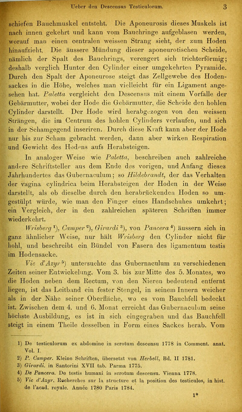 schiefen Bauchmuskel entsteht. Die Aponeurosis dieses Muskels ist nach innen gekehrt und kann vom Bauchringe aufgeblasen werden, worauf man einen centralen weissen Strang sieht, der zum Hoden hinaufzieht. Die äussere Mündung dieser aponeurotischen Scheide, nämlich der Spalt des Bauchrings, verengert sich trichterförmig; deshalb verglich Hunter den Cylinder einer umgekehrten Pyramide. Durch den Spalt der Aponeurose steigt das Zellgewebe des Hoden- sackes in die Höhe, welches man vielleicht für ein Ligament ange- sehen hat. Paletta vergleicht den Descensus mit einem Vorfälle der Gebärmutter, wobei der Hode die Gebärmutter, die Scheide den hohlen Cylinder darstellt. Der Hode wird herabgezogen von den weissen Strängen, die im Centrum des hohlen Cylinders verlaufen, und sich in der Schamgegend inseriren. Durch diese Kraft kann aber der Hode nur bis zur Scham gebracht werden, dann aber wirken Respiration und Gewicht des Hodens aufs Herabsteigen. In analoger Weise wie Paletta, beschreiben auch zahlreiche andere Schriftsteller aus dem Ende des vorigen, und Anfang dieses Jahrhundertes das Gubernaculum; so Hildebrandt, der das Verhalten der Vagina cylindrica beim Herabsteigen der Hoden in der Weise darstellt, als ob dieselbe durch den herabrückenden Hoden so um- gestülpt würde, wie man den Finger eines Handschuhes umkehrt; ein Vergleich, der in den zahlreichen späteren Schriften immer wiederkehrt. Wrisberg *), Camper 1 2), Girardi 3), von Pancera 4) äussern sich in ganz ähnlicher Weise, nur hält Wrisberg den Cylinder nicht für hohl, und beschreibt ein Bündel von Fasern des ligamentum testis im Hodensacke. Via d’Azyr5) untersuchte das Gubernaculum zu verschiedenen Zeiten seiner Entwickelung. Vom 3. bis zur Mitte des 5. Monates, wo die Hoden neben dem Rectum, von den Nieren bedeutend entfernt liegen, ist das Leitband ein fester Stengel, in seinem Innern weicher als in der Nähe seiner Oberfläche, wo es vom Bauchfell bedeckt ist. Zwischen dem 4. und 6. Monat erreicht das Gubernaculum seine höchste Ausbildung, es ist in sich eingegraben und das Bauchfell steigt in einem Tlieile desselben in Form eines Sackes herab. Vom 1) De testiculorum ex abdomine in serotum descensu 1778 in Comment. anat. Vol. I. 2) P. Camper. Kleine Schriften, übersetzt von Herbell, Bd. II 1781. 3) Girardi, in Santorini XVII tab. Parma 1775. 4) De Pancera. De testis humani in serotum descensu. Vienna 1778. 5) Vic d’Azyr. Reclierches sur la strueture et la position des testicules, in hist, de l’acad. royale. Annee 1780 Paris 1784. 1*