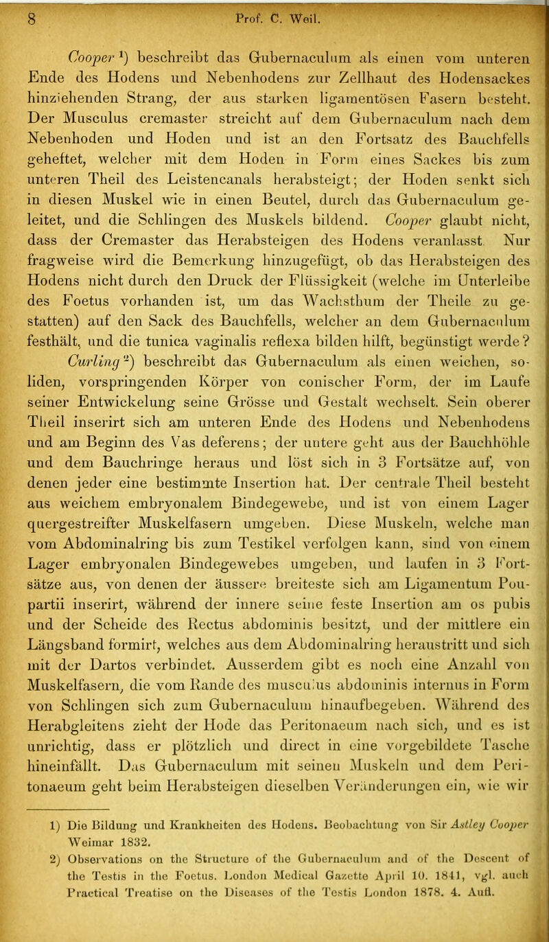 Cooper *) beschreibt das Gubernaculum als einen vom unteren Ende des Hodens und Nebenhodens zur Zellbaut des Hodensackes hinziehenden Strang, der aus starken ligamentösen Fasern besteht. Der Musculus cremaster streicht auf dem Gubernaculum nach dem Nebenhoden und Hoden und ist an den Fortsatz des Bauchfells geheftet, welcher mit dem Hoden in Form eines Sackes bis zum unteren Theil des Leistencanals herabsteigt; der Hoden senkt sich in diesen Muskel wie in einen Beutel, durch das Gubernaculum ge- leitet, und die Schlingen des Muskels bildend. Cooper glaubt nicht, dass der Cremaster das Herabsteigen des Hodens veranlasst Nur fragweise wird die Bemerkung hinzugefügt, ob das Herabsteigen des Hodens nicht durch den Druck der Flüssigkeit (welche im Unteideibe des Foetus vorhanden ist, um das Wachsthum der Theile zu ge- statten) auf den Sack des Bauchfells, welcher an dem Gubernaculum festhält, und die tunica vaginalis reflexa bilden hilft, begünstigt werde? Curling -) beschreibt das Gubernaculum als einen weichen, so- liden, vorspringenden Körper von conischer Form, der im Laufe seiner Entwickelung seine Grösse und Gestalt wechselt. Sein oberer Theil inserirt sich am unteren Ende des Hodens und Nebenhodens und am Beginn des Vas deferens; der untere geht aus der Bauchhöhle und dem Bauchringe heraus und löst sich in 3 Fortsätze auf, von denen jeder eine bestimmte Insertion hat. Der centrale Theil besteht aus weichem embryonalem Bindegewebe, und ist von einem Lager quergestreifter Muskelfasern umgeben. Diese Muskeln, welche man vom Abdominalring bis zum Testikel verfolgen kann, sind von einem Lager embryonalen Bindegewebes umgeben, und laufen in 3 Fort- sätze aus, von denen der äussere breiteste sich am Ligamentum Pou- partii inserirt, während der innere seine feste Insertion am os pubis und der Scheide des Rectus abdominis besitzt, und der mittlere ein Längsband formirt, welches aus dem Abdominalring heraustritt und sich mit der Dartos verbindet. Ausserdem gibt es noch eine Anzahl von Muskelfasern, die vom Rande des muscuius abdominis internus in Form von Schlingen sich zum Gubernaculum hinaufbegeben. Während des Herabgleitens zieht der Hode das Peritonaeum nach sich, und es ist unrichtig, dass er plötzlich und direct in eine vorgebildcte Tasche hineinfallt. Das Gubernaculum mit seinen Muskeln und dem Peri- tonaeum geht beim Herabsteigen dieselben Veränderungen ein, wie wir 1) Die Bildung und Krankheiten des Hodens. Beobachtung von Sir Astley Cooper Weimar 1832. 2) Observations on the Structure of tlie Gubernaculum and of the Descent of the Testis in the Foetus. London Medical Ga/.ette April 10. 1841, vgl. auch Practical Treatise on the Diseases of the Testis London 1878. 4. AuÜ.