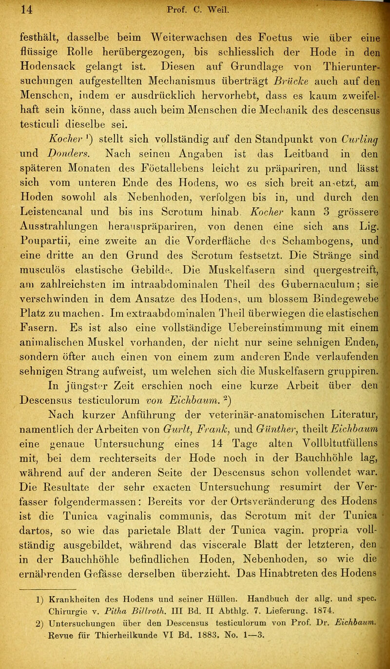 festhält, dasselbe beim Weiterwachsen des Foetus wie über eine 1 flüssige Rolle herübergezogen, bis schliesslich der Hode in den 1 Hodensack gelangt ist. Diesen auf Grundlage von Thierunter- 1 suchungen aufgestellten Mechanismus überträgt Brücke auch auf den '1 Menschen, indem er ausdrücklich hervorhebt, dass es kaum zweifel- haft sein könne, dass auch beim Menschen die Mechanik des descensus ! testiculi dieselbe sei. Kocher ') stellt sich vollständig auf den Standpunkt von Curling 1 und Bonders. Nach seinen Angaben ist das Leitband in den ' späteren Monaten des Föetallebens leicht zu präpariren, und lässt sich vom unteren Ende des Hodens, wo es sich breit ametzt, am . Hoden sowohl als Nebenhoden, verfolgen bis in, und durch den | Leistencanal und bis ins Scrotum hinab Kocher kann 3 grössere 3 Ausstrahlungen heranspräpariren, von denen eine sich ans Lig. fl Poupartii, eine zweite an die Vorderfläche des Schambogens, und eine dritte an den Grund des Scrotum festsetzt. Die Stränge sind musculös elastische Gebilde. Die Muskelfasern sind quergestreift, | am zahlreichsten im intraabdominalen Theil des Gubernaculum; sie jl verschwinden in dem Ansätze des Hodens, um blossem Bindegewebe 1 Platz zu machen. Im extraabdominalen Theil überwiegen die elastischen Fasern. Es ist also eine vollständige Uebereinstimmung mit einem . animalischen Muskel vorhanden, der nicht nur seine sehnigen Enden, \ sondern öfter auch einen von einem zum anderen Ende verlaufenden sehnigen Strang aufweist, um welchen sich die Muskelfasern gruppiren. 1 In jüngster Zeit erschien noch eine kurze Arbeit über den - Descensus testiculorum von Eichbaum. 1 2) Nach kurzer Anführung der veterinär-anatomischen Literatur, S namentlich der Arbeiten von Gurlt, Frank, und Günther, theilt Eichbaum j eine genaue Untersuchung eines 14 Tage alten Vollbltutfüllens | mit, bei dem rechterseits der Hode noch in der Bauchhöhle lag, 1 während auf der anderen Seite der Descensus schon vollendet war. Die Resultate der sehr exacten Untersuchung resumirt der Ver- i fasser folgendermassen: Bereits vor der Ortsverändei’ung des Hodens ;; ist die Tunica vaginalis communis, das Scrotum mit der Tunica • dartos, so wie das parietale Blatt der Tunica vagin. propria voll- ständig ausgebildet, während das viscerale Blatt der letzteren, den in der Bauchhöhle befindlichen Hoden, Nebenhoden, so wie die ' ernährenden Gefässe derselben überzieht. Das Hinabtreten des Hodens ( 1) Krankheiten des Hodens und seiner Hüllen. Handbuch der allg. und spec. ' Chirurgie v. Pitha Billroth. III Bd. II Abthlg. 7. Lieferung. 1874. 2) Untersuchungen über den Descensus testiculorum von Prof. Dr. Eichbaum. Revue für Thierheilkunde VI Bd. 1883. No. I—3.