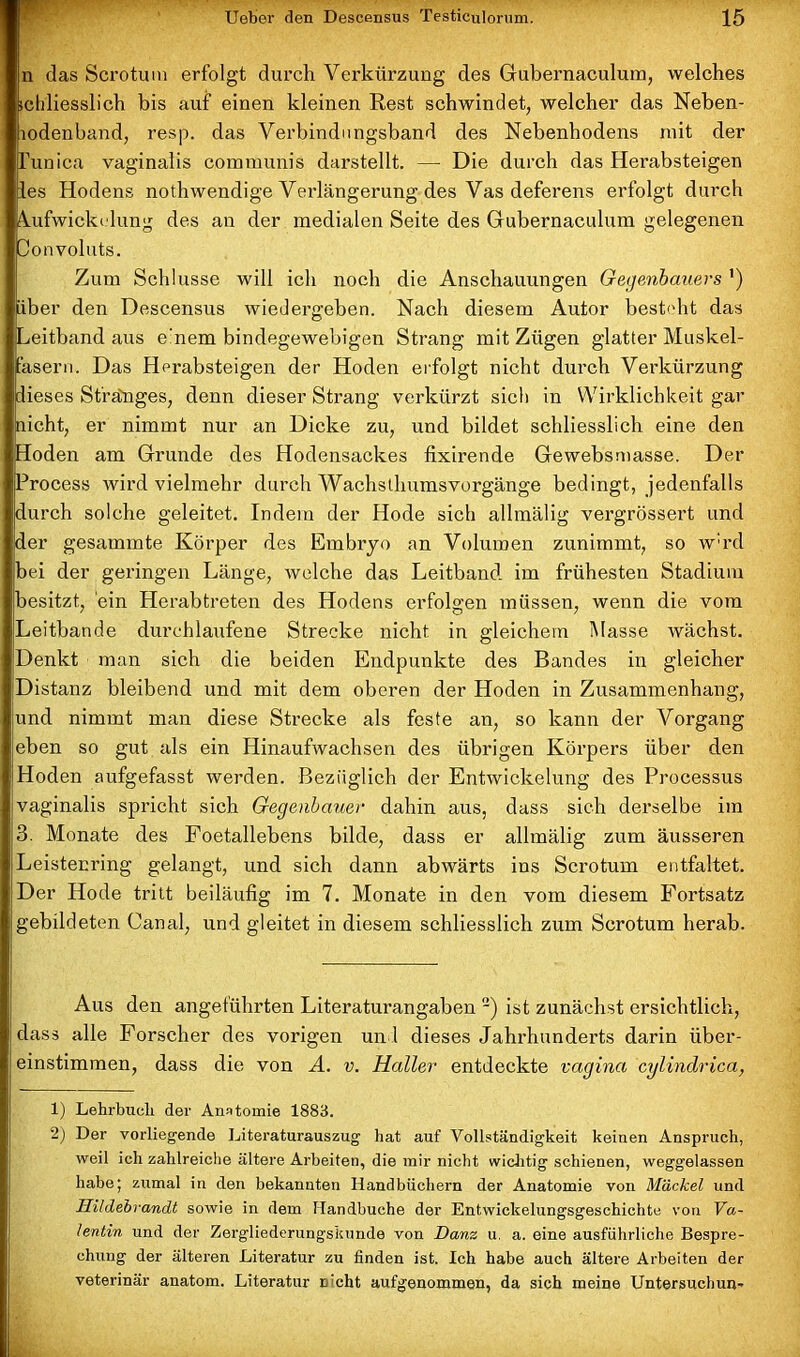 n das Scrotum erfolgt durch Verkürzung des Gubernaculum, welches schliesslich bis auf einen kleinen Rest schwindet, welcher das Neben- lodenband, resp. das Verbindungsband des Nebenhodens mit der funica vaginalis communis darstellt. — Die durch das Herabsteigen les Hodens nothwendige Verlängerung des Vas deferens erfolgt durch ^ufwickidung des an der medialen Seite des Gubernaculum gelegenen Oonvoluts. Zum Schlüsse will ich noch die Anschauungen Gegenbauers ’) Liber den Descensus wiedergeben. Nach diesem Autor besteht das Leitbandaus e’nem bindegewebigen Strang mit Zügen glatter Muskel- lasern. Das Herabsteigen der Hoden erfolgt nicht durch Verkürzung dieses Sfränges, denn dieser Strang verkürzt sich in Wirklichkeit gar nicht, er nimmt nur an Dicke zu, und bildet schliesslich eine den Hoden am Grunde des Hodensackes fixirende Gewebsmasse. Der Process wird vielmehr durch Wachstlmmsvorgänge bedingt, jedenfalls durch solche geleitet. Indem der Hode sich allmälig vergrössert und der gesammte Körper des Embryo an Volumen zunimmt, so w:rd bei der geringen Länge, welche das Leitband im frühesten Stadium besitzt, ein Herabtreten des Hodens erfolgen müssen, wenn die vom Leitbande durchlaufene Strecke nicht in gleichem Masse wächst. Denkt man sich die beiden Endpunkte des Bandes in gleicher Distanz bleibend und mit dem oberen der Hoden in Zusammenhang, und nimmt man diese Strecke als feste an, so kann der Vorgang eben so gut als ein Hinaufwachsen des übrigen Körpers über den Hoden aufgefasst werden. Bezüglich der Entwickelung des Processus vaginalis spricht sich Gegenbauer dahin aus, dass sich derselbe im 3. Monate des Foetallebens bilde, dass er allmälig zum äusseren Leistenring gelangt, und sich dann abwärts ins Scrotum entfaltet. Der Hode tritt beiläufig im 7. Monate in den vom diesem Fortsatz gebildeten Canal, und gleitet in diesem schliesslich zum Scrotum herab. Aus den angeführten Literaturangaben -) ist zunächst ersichtlich, dass alle Forscher des vorigen und dieses Jahrhunderts darin über- einstimmen, dass die von A. v. Haller entdeckte vagina cylindrica, 1) Lehrbuch der Anatomie 1883. 2) Der vorliegende Literaturauszug hat auf Vollständigkeit keinen Anspruch, weil ich zahlreiche ältere Arbeiten, die mir nicht wichtig schienen, weggelassen habe; zumal in den bekannten Handbüchern der Anatomie von Mäckel und Hildebrandt sowie in dem Handbuche der Entwickelungsgeschichte von Va- lentin und der Zergliederungskunde von Danz u. a. eine ausführliche Bespre- chung der älteren Literatur zu finden ist. Ich habe auch ältere Arbeiten der veterinär anatom. Literatur n’cht aufgenommen, da sich meine Untersuchung