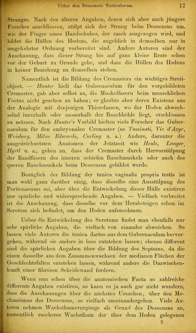 Stranges. Nach den älteren Angaben, denen sich aber auch jüngere Forscher anschliessen, stülpt sich der Strang beim Descensus um, wie der Finger eines Handschuhes, der rasch ausgezogen wird, und bildet die Hüllen des Hodens, die angeblich in demselben nur in umgekehrter Ordnung vorbereitet sind. Andere Autoren sind der Anschauung, dass dieser Strang bis auf ganz kleine Reste schon vor der Gehurt zu Grunde gehe, und dass die Hüllen des Hodens in keiner Beziehung zu demselben stehen. Namentlich ist die Bildung des Cremasters ein wichtiges Streit- object. — Hunter hielt das Guhernaculum für den vorgebildeten Cremaster, gab aber selbst zu, die Muskelfasern beim menschlichen Foetus nicht gesehen zu haben; er glaubte aber deren Existenz aus der Analogie mit denjenigen Thierclassen, wo der Hoden abwech- selnd innerhalb oder ausserhalb der Bauchhöhle liegt, erschliessen zu müssen. Nach Hunter s Vorbild hielten viele Forscher das Guber- naculum für den embryonalen Cremaster (so Tuminati, Vic d’Azyr, Wrisberg, Milne Edwards, Curling u. a.) Andere, darunter die ausgezeichnetsten Anatomen der Jetztzeit wie Heute, Langer Hyrtl u. a., geben an, dass der Cremaster durch Hervorstülpung der Randfasern des inneren schiefen Bauchmuskels oder auch des queren Bauchmuskels beim Descensus gebildet werde. Bezüglich der Bildung der tunica vaginalis propria testis ist man wohl ganz darüber einig, dass dieselbe eine Ausstülpung des Peritonaeums sei, aber über die Entwickelung dieser Hülle existiren nur spärliche und widersprechende Angaben. — Vielfach verbreitet ist die Anschauung, dass dieselbe vor dem Herabsteigen schon im Scrotum sich befindet, um den Hoden aufzunehmen. Ueber die Entwickelung des Scrotums findet man ebenfalls nur sehr spärliche Angaben, die vielfach von einander abweichen. So lassen viele Autoren die tunica dartos aus dem Guhernaculum hervor- gehen, während sie andere in loco entstehen lassen; ebenso different sind die spärlichen Angaben über die Bildung des Septums, da die einen dasselbe aus dem Zusammenwachsen der medianen Flächen der Geschlechtsfalten entstehen lassen, während andere die Dazwischen- kunft einer fibrösen Scheidewand fordern. Wenn nun schon über die anatomischen Facta so zahlreiche differente Angaben existiren, so kann es ja auch gar nicht wundern, dass die Anschauungen über die nächsten Ursachen, über den Me- chanismus des Descensus, so vielfach auseinandergehen. Viele Au- toren nehmen Wachsthumsvorgänge als Grund des Descensus an, namentlich rascheres Wachsthum der über dem Hoden gelegenen 2