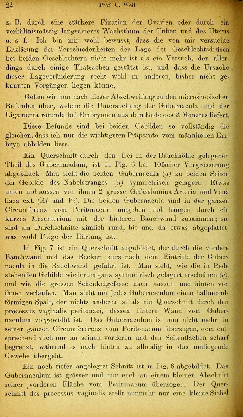 z. B. durch eine stärkere Fixation der Ovarien oder durch ein verhältnismässig langsameres Wachsthum der Tuben und des Uterus u. s. f. Ich hin mir wohl bewusst, dass die von mir versuchte Erklärung der Verschiedenheiten der Lage der Geschlechtsdrüsen bei beiden Geschlechtern nicht mehr ist als ein Versuch, der aller- dings durch einige Thatsachen gestützt ist, und dass die Ursache dieser Lageveränderung recht wohl in anderen, bisher nicht ge- kannten Vorgängen liegen könne. Gehen wir nun nach dieser Abschweifung zu den microscopischen Befunden über, welche die Untersuchung der Gubernacula und der Ligamenta rotunda bei Embryonen aus dem Ende des 2. Monates liefert. Diese Befunde sind bei beiden Gebilden so vollständig die gleichen, dass ich nur die wichtigsten Präparate vom männlichen Em- bryo abbilden liess. Ein Querschnitt durch den frei in der Bauchhöhle gelegenen Theil des Gubernaculum, ist in Fig. 6 bei lOfacher Vergrösserung abgebildet. Man sieht die beiden Gubernacula (g) zu beiden Seiten der Gebilde des Nabelstranges (n) symmetrisch gelagert. Etwas unten und aussen von ihnen 2 grosse Gefässlumina Arteria und Vena liaca ext. (Ai und Vi). Die beiden Gubernacula sind in der ganzen Circumferenz vom Peritonaeum umgeben und hängen durch ein kurzes Mesenterium mit der hinteren Bauchwand zusammen; sie sind am Durchschnitte zimlich rund, hie und da etwas abgeplattet, was wohl Folge der Härtung ist. In Fig. 7 ist ein Querschnitt abgebildet, der durch die vordere Bauchwand und das Becken kurz nach dem Eintritte der Guber- nacula in die Bauchwand geführt ist. Man sieht, wie die in Rede stehenden Gebilde wiederum ganz symmetrisch gelagert erscheinen (g), und wie die grossen Schenkelgefässe nach aussen und hinten von ihnen verlaufen. Man sieht um jedes Gubernaculum einen halbmond- förmigen Spalt, der nichts anderes ist als ein Querschnitt durch den processus vaginalis peritonaei, dessen hintere Wand vom Guber- naculum vorgewölbt ist. Das Gubernaculum ist nun nicht mehr in seiner ganzen Circumfererenz vom Peritonaeum überzogen, dem ent- sprechend auch nur an seinen vorderen und den Seitenflächen scharf begrenzt, während es nach hinten zu allmälig in das umliegende Gewebe übergeht. Ein noch tiefer angelegter Schnitt ist in Fig. 8 abgebildet. Das Gubernaculum ist grösser und nur noch an einem kleinen Abschnitt seiner vorderen Fläche vom Peritonaeum überzogen. Der Quer- schnitt des processus vaginalis stellt nunmehr nur eine kleine Sichel