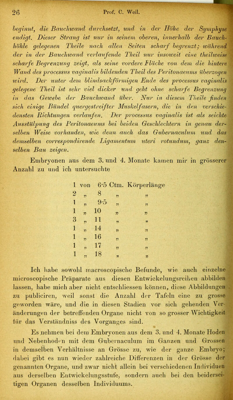 beginnt, die Bauchwand durchsetzt, und in der Höhe der Symphyse endigt. Dieser Strang ist nur in seinem oberen, innerhalb der Bauch- höhle gelegenen Theile nach edlen Seiten scharf begrenzt; während der in der Bauchwand verlaufende Theil nur insoweit eine theilweise scharfe Begrenzung zeigt, als seine vordere Fläche von dem die hintere Wand des processus vaginalis bildenden Tlieil des Peritonaeums überzogen wird. Der unter dem blindsackförmigen Ende des processus vaginalis gelegene Tlieil ist sehr viel dicker und geht ohne scharfe Begrenzung in das Gewebe der Bauchwand über. Nur in diesem Theile finden sich einige Bündel quergestreifter Muskelfasern, die in den verschie- densten Richtungen verlaufen. Der processus vaginalis ist als seichte Ausstülpung des Peritonaeums bei beiden Geschlechtern in genau der- selben Weise vorhanden, wie denn auch das Gubernaculum und das demselben correspondirende Ligamentum uteri rotundum, ganz den- selben Bau zeigen. Embryonen aus dem 3. und 4. Monate kamen mir in grösserer Anzahl zu und ich untersuchte 1 von 6‘5 Ctm. Körperlänge 2 55 8 „ 55 1 57 9-5 „ 55 1 55 10 „ 55 3 55 11 55 1 55 14 „ 55 1 55 16 „ 55 1 55 n „ 55 1 55 18 „ 55 Ich habe sowohl macroscopische Befunde, wie auch einzelne microscopische Präparate aus diesen Entwickelungsreihen ahbilden lassen, habe mich aber nicht entschliessen können, diese Abbildungen zu publiciren, weil sonst die Anzahl der Tafeln eine zu grosse geworden wäre, und die in diesen Stadien vor sich gehenden Ver- änderungen der betreffenden Organe nicht von so grosser Wichtigkeit für das Verständniss des Vorganges sind. Es nehmen bei dem Embryonen aus dem 3. und 4. Monate Hoden und Nebenhoden mit dem Gubernaculum im Ganzen und Grossen in demselben Verhältnisse an Grösse zu, wie der ganze Embryo; dabei gibt es nun wieder zahlreiche Differenzen in der Grösse der genannten Organe, und zwar nicht allein bei verschiedenen Individuen aus derselben Entwickelungsstufe, sondern auch bei den beidersei- tigen Organen desselben Individuums.