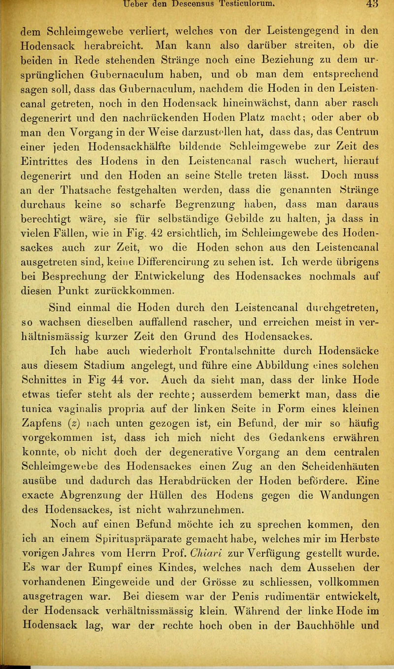 dem Schleimgewebe verliert, welches von der Leistengegend in den Hodensack herabreicht. Man kann also darüber streiten, ob die beiden in Rede stehenden Stränge noch eine Beziehung zu dem ur- sprünglichen Gubernaculum haben, und ob man dem entsprechend sagen soll, dass das Gubernaculum, nachdem die Hoden in den Leisten- canal getreten, noch in den Hodensack hineinwächst, dann aber rasch degenerirt und den nachrückenden Hoden Platz macht; oder aber ob man den Voi’gang in der Weise darzustellen hat, dass das, das Centrum einer jeden Hodensackhälfte bildende Schleimgewebe zur Zeit des Eintrittes des Hodens in den Leistencanal rasch wuchert, hierauf degenerirt und den Hoden an seine Stelle treten lässt. Doch muss an der Thatsache festgehalten werden, dass die genannten Stränge durchaus keine so scharfe Begrenzung haben, dass man daraus berechtigt wäre, sie für selbständige Gebilde zu halten, ja dass in vielen Fällen, wie in Fig. 42 ersichtlich, im Schleimgewebe des Hoden- sackes auch zur Zeit, wo die Hoden schon aus den Leistencanal ausgetreten sind, keine Differencirimg zu sehen ist. Ich werde übrigens bei Besprechung der Entwickelung des Hodensackes nochmals auf diesen Punkt zurückkommen. Sind einmal die Hoden durch den Leistencanal durchgetreten, so wachsen dieselben auffallend rascher, und erreichen meist in ver- hältnismässig kurzer Zeit den Grund des Hodensackes. Ich habe auch wiederholt Frontalschnitte durch Hodensäcke aus diesem Stadium angelegt, und führe eine Abbildung eines solchen Schnittes in Fig 44 vor. Auch da sieht man, dass der linke Hode etwas tiefer steht als der rechte; ausserdem bemerkt man, dass die tunica vaginalis propria auf der linken Seite in Form eines kleinen Zapfens (z) nach unten gezogen ist, ein Befund, der mir so häufig vorgekommen ist, dass ich mich nicht des Gedankens erwähren konnte, ob nicht doch der degenerative Vorgang an dem centralen Schleimgewebe des Hodensackes einen Zug an den Scheidenhäuten ausübe und dadurch das Herabdrücken der Hoden befördere. Eine exacte Abgrenzung der Hüllen des Hodens gegen die Wandungen des Hodensackes, ist nicht wahrzunehmen. Noch auf einen Befund möchte ich zu sprechen kommen, den ich an einem Spirituspräparate gemacht habe, welches mir im Herbste vorigen Jahres vom Herrn Prof. Chiari zur Verfügung gestellt wurde. Es war der Rumpf eines Kindes, welches nach dem Aussehen der vorhandenen Eingeweide und der Grösse zu schliessen, vollkommen ausgetragen war. Bei diesem war der Penis rudimentär entwickelt, der Hodensack verhältnissmässig klein. Während der linke Hode im Hodensack lag, war der rechte hoch oben in der Bauchhöhle und