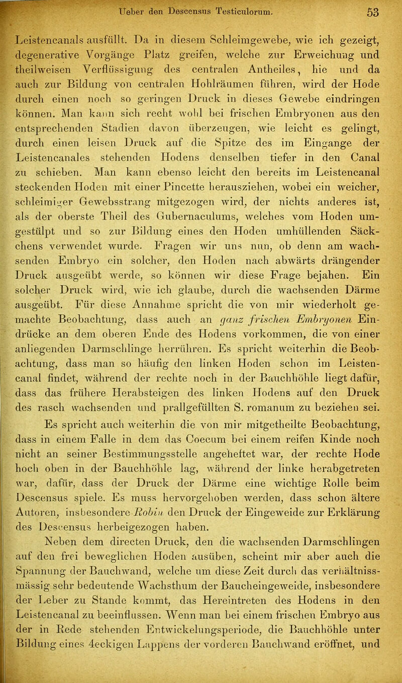 r Leistencanals ausfällt. Da in diesem Schleimgewebe, wie ich gezeigt, degenerative Vorgänge Platz greifen, welche zur Erweichung und theilweisen Verflüssigung des centralen Antheiles, hie und da auch zur Bildung von centralen Hohlräumen führen, wird der Hode durch einen noch so geringen Druck in dieses Gewebe eindringen können. Man kann sich recht wohl hei frischen Embryonen aus den entsprechenden Stadien davon überzeugen, wie leicht es gelingt, durch einen leisen Druck auf die Spitze des im Eingänge der Leistencanales stehenden Plodens denselben tiefer in den Canal zu schieben. Man kann ebenso leicht den bereits im Leistencanal steckenden Hoden mit einer Pincette herausziehen, wobei ein weicher, schleimiger Gewebsstrang mitgezogen wird, der nichts anderes ist, als der oberste Theil des Gubernaculums, welches vom Hoden um- gestülpt und so zur Bildung eines den Hoden umhüllenden Säck- chens verwendet wurde. Fragen wir uns nun, ob denn am wach- senden Embryo ein solcher, den Hoden nach abwärts drängender Druck ausgeübt werde, so können wir diese Frage bejahen. Ein solcher Druck wird, wie ich glaube, dui’cli die wachsenden Därme ausgeübt. Für diese Annahme spricht die von mir wiederholt ge- machte Beobachtung, dass auch an ganz frischen Embryonen Ein- drücke an dem oberen Ende des Hodens Vorkommen, die von einer anliegenden Darmschlinge herrühren. Es spricht weiterhin die Beob- achtung, dass man so häufig den linken Hoden schon im Leisten- canal findet, während der rechte noch in der Bauchhöhle liegt dafür, dass das frühere Herabsteigen des linken Hodens auf den Druck des rasch wachsenden und prallgefüllten S. romanum zu beziehen sei. Es spricht auch weiterhin die von mir mitgetheilte Beobachtung, dass in einem Falle in dem das Coecum bei einem reifen Kinde noch nicht an seiner Bestimmungsstelle angeheftet war, der rechte Hode hoch oben in der Bauchhöhle lag, während der linke herabgetreten war, dafür, dass der Druck der Därme eine wichtige Rolle beim Descensus spiele. Es muss hervorgehoben werden, dass schon ältere I Autoren, insbesondere Robin den Druck der Eingeweide zur Erklärung des Descensus herbeigezogen haben. Neben dem directen Druck, den die wachsenden Darmschlingen auf den frei beweglichen Hoden ausüben, scheint mir aber auch die Spannung der Bauchwand, welche um diese Zeit durch das verhältniss- mässig sehr bedeutende Wachsthum der Baucheingeweide, insbesondere der Leber zu Stande kommt, das Hereintreten des Hodens in den Leistencanal zu beeinflussen. Wenn man bei einem frischen Embryo aus der in Rede stehenden Entwickelungsperiode, die Bauchhöhle unter Bildung eines 4eckigen Lappens der vorderen Bauchwand eröffnet, und