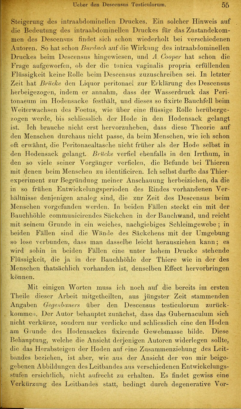 r Steigerung des intraabdominellen Druckes. Ein solcher Hinweis auf die Bedeutung des intraabdominellen Druckes für das Zustandekom- men des Deseensus findet sich schon wiederholt bei verschiedenen Autoren. So hat schon Burdach auf die Wirkung des intraabdominellen Druckes beim Deseensus hingewiesen, und A. Cooper hat schon die Frage aufgeworfen, ob der die tunica vaginalis propria erfüllenden Flüssigkeit keine Rolle beim Deseensus zuzuschreiben sei. In letzter Zeit hat Brücke den Liquor peritonaei zur Erklärung des Deseensus herbeigezogen, indem er annahm, dass der Wasserdruck das Peri- tonaeum im Hodensacke festhält, und dieses so fixirte Bauchfell beim Weiterwachsen des Foetus, wie über eine flüssige Rolle herüberge- zogen werde, bis schliesslich der Hode in den Hodensack gelangt ist. Ich brauche nicht erst hervorzuheben, dass diese Theorie auf den Menschen durchaus nicht passe, da beim Menschen, wie ich schon oft erwähnt, die Peritonaealtasche nicht früher als der Hode selbst in den Hodensack gelangt. Brücke verfiel ebenfalls in den Irrthum, in den so viele seiner Vorgänger verfielen, die Befunde bei Thieren mit denen beim Menschen zu identificiren. Ich selbst durfte das Thier- experiment zur Begründung meiner Anschauung herbeiziehen, da die in so frühen Entwickelungsperioden des Rindes vorhandenen Ver- hältnisse denjenigen analog sind, die zur Zeit des Deseensus beim Menschen vorgefunden werden. In beiden Fällen steckt ein mit der Bauchhöhle communicirendes Säckchen in der Bauchwand, und reicht mit seinem Grunde in ein weiches, nachgiebiges Schleimgewebe ; in beiden Fällen sind die Wände des Säckchens mit der Umgebung so lose vei’bunden, dass man dasselbe leicht herausziehen kann; es wird sohin in beiden Fällen eine unter hohem Drucke stehende Flüssigkeit, die ja in der Bauchhöhle der Thiere wie in der des Menschen thatsächlicli vorhanden ist, denselben Effect hervorbringen können. Mit einigen Worten muss ich noch auf die bereits im ersten Theile dieser Arbeit mitgetheilten, aus jüngster Zeit stammenden Angaben Gegenbaners über den Deseensus testiculorum zurück- . kommen. Der Autor behauptet zunächst, dass das Gubernaculum sich nicht verkürze, sondern nur verdicke und schliesslich eine den Hoden am Grunde des Hodensackes fixirende Gewebmasse bilde. Diese Behauptung, welche die Ansicht derjenigen Autoren widerlegen sollte, die das Herabsteigen der Hoden auf eine Zusammenziehung des Leit- bandes beziehen, ist aber, wie aus der Ansicht der von mir beige- gebenen Abbildungen des Leitbandes aus verschiedenen Entwickelungs- stufen ersichtlich, nicht aufrecht zu erhalten. Es findet gewiss eine Verkürzung des Leitbandes statt, bedingt durch degenerative Vor-