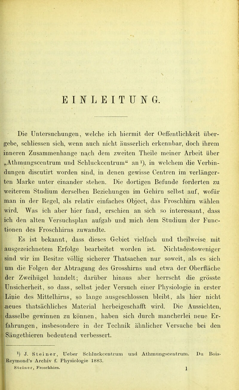 EINLEITUN Gr. Die Untersuchungen, welche ich hiermit der Oeffentlichkeit über- gebe, schliessen sich, wenn auch nicht äusserlich erkennbar, doch ilirem inneren Zusammenhänge nach dem zweiten Theile meiner Arbeit über „Athmungscentrum und Schluckcentrum“ an1), in welchem die Verbin- dungen discutirt worden sind, in denen gewisse Centren im verlänger- ten Marke unter einander stehen. Die dortigen Befunde forderten zu weiterem Studium derselben Beziehungen im Gehirn seihst auf, wofür man in der Regel, als relativ einfaches Object, das Froschhirn wählen wird. Was ich aber hier fand, erschien an sich so interessant, dass ich den alten Versuchsplan aufgab und mich dem Studium der Func- tionen des Froschhirns zuwandte. Es ist bekannt, dass dieses Gebiet vielfach und theilweise mit ausgezeichnetem Erfolge bearbeitet worden ist. Nichtsdestoweniger sind wir im Besitze völlig sicherer Thatsachen nur soweit, als es sich um die Folgen der Abtragung des Grosshirns und etwa der Oberfläche der Zweihügel handelt; darüber hinaus aber herrscht die grösste Unsicherheit, so dass, selbst jeder Versuch einer Physiologie in erster Linie des Mittelhirns, so lange ausgeschlossen bleibt, als hier nicht •neues thatsächliches Material herbeigeschafft wird. Die Aussichten, dasselbe gewinnen zu können, haben sich durch mancherlei neue Er falirungen, insbesondere in der Technik ähnlicher Versuche bei den Säugetliieren bedeutend verbessert. a) J. St einer, Ueber Schluckcentrum und Athmungscentrum. Reymond’s Archiv f. Physiologie 1883. Du Bois-