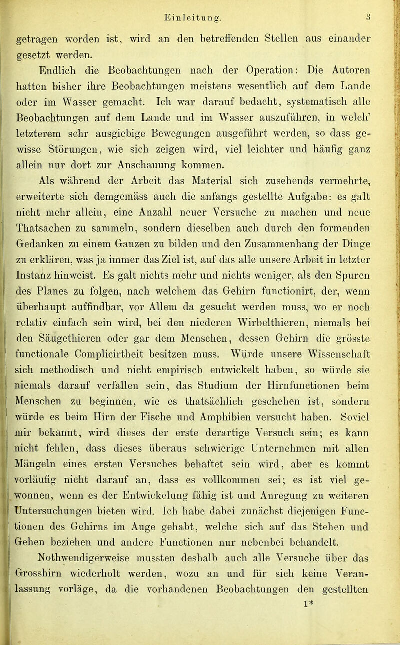 getragen worden ist, wird an den betreffenden Stellen aus einander gesetzt werden. Endlich die Beobachtungen nach der Operation: Die Autoren hatten bisher ihre Beobachtungen meistens wesentlich auf dem Lande oder im Wasser gemacht. Ich war darauf bedacht, systematisch alle Beobachtungen auf dem Lande und im Wasser auszuführen, in welch’ letzterem sehr ausgiebige Bewegungen ausgeführt werden, so dass ge- wisse Störungen, wie sich zeigen wird, viel leichter und häufig ganz allein nur dort zur Anschauung kommen. Als während der Ai'beit das Material sich zusehends vermehrte, erweiterte sich demgemäss auch die anfangs gestellte Aufgabe: es galt nicht mehr allein, eine Anzahl neuer Versuche zu machen und neue Thatsachen zu sammeln, sondern dieselben auch durch den formenden Gedanken zu einem Ganzen zu bilden lind den Zusammenhang der Dinge zu erklären, was ja immer das Ziel ist, auf das alle unsere Arbeit in letzter Instanz hinweist. Es galt nichts mehr und nichts weniger, als den Spuren des Planes zu folgen, nach welchem das Gehirn functionirt, der, wenn überhaupt auffindbar, vor Allem da gesucht werden muss, wo er noch relativ einfach sein wird, bei den niederen Wirbelthieren, niemals bei den Säugethieren oder gar dem Menschen, dessen Gehirn die grösste functionale Complicirtheit besitzen muss. Würde unsere Wissenschaft sich methodisch und nicht empirisch entwickelt haben, so würde sie niemals darauf verfallen sein, das Studium der Hirnfunctionen beim Menschen zu beginnen, wie es thatsächlich geschehen ist, sondern würde es beim Hirn der Fische und Amphibien versucht haben. Soviel mir bekannt, wird dieses der erste derartige Versuch sein; es kann nicht fehlen, dass dieses überaus schwierige Unternehmen mit allen Mängeln eines ersten Versuches behaftet sein wird, aber es kommt vorläufig nicht darauf an, dass es vollkommen sei; es ist viel ge- wonnen, wenn es der Entwickelung fähig ist und Anregung zu weiteren Untersuchungen bieten wird. Ich habe dabei zunächst diejenigen Func- tionen des Gehirns im Auge gehabt, welche sich auf das Stehen und Gehen beziehen und andere Functionen nur nebenbei behandelt. Nothwendigerweise mussten deshalb auch alle Versuche über das Grosshirn wiederholt werden, wozu an und für sich keine Veran- lassung vorläge, da die vorhandenen Beobachtungen den gestellten