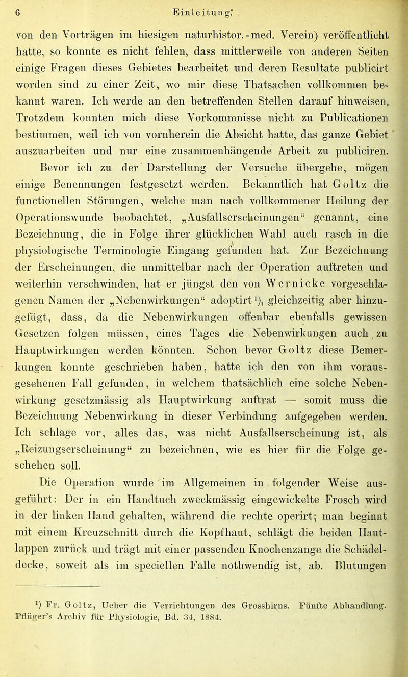 von den Vorträgen im hiesigen naturhistor. - med. Verein) veröffentlicht hatte, so konnte es nicht fehlen, dass mittlerweile von anderen Seiten einige Fragen dieses Gebietes bearbeitet und deren Resultate puhlicirt worden sind zu einer Zeit, wo mir diese Thatsachen vollkommen be- kannt waren. Ich werde an den betreffenden Stellen darauf hin weisen. Trotzdem konnten mich diese Vorkommnisse nicht zu Publicationen bestimmen, weil ich von vornherein die Absicht hatte, das ganze Gebiet auszuarbeiten und nur eine zusammenhängende Arbeit zu puhliciren. Bevor ich zu der Darstellung der Versuche übergehe, mögen einige Benennungen festgesetzt werden. Bekanntlich hat Goltz die functioneilen Störungen, welche man nach vollkommener Heilung der Operationswunde beobachtet, „Ausfallserscheinungen“ genannt, eine Bezeichnung, die in Folge ihrer glücklichen Wahl auch rasch in die physiologische Terminologie Eingang gefunden hat. Zur Bezeichnung der Erscheinungen, die unmittelbar nach der Operation auftreten und weiterhin verschwinden, hat er jüngst den von Wer nicke vorgeschla- genen Namen der „Nebenwirkungen“ adoptirt1), gleichzeitig aber hinzu- gefügt, dass, da die Nebenwirkungen offenbar ebenfalls gewissen Gesetzen folgen müssen, eines Tages die Nebenwirkungen auch zu Hauptwirkungen werden könnten. Schon bevor Goltz diese Bemer- kungen konnte geschrieben haben, hatte ich den von ihm voraus- gesehenen Fall gefunden, in welchem thatsächlich eine solche Neben- wirkung gesetzmässig als Hauptwirkung auftrat — somit muss die Bezeichnung Nebenwirkung in dieser Verbindung aufgegeben werden. Ich schlage vor, alles das, was nicht Ausfallserscheinung ist, als „Reizungserscheinung“ zu bezeichnen, wie es hier für die Folge ge- schehen soll. Die Operation wurde im Allgemeinen in folgender Weise aus- geführt: Der in ein Handtuch zweckmässig eingewickelte Frosch wird in der linken Hand gehalten, während die rechte operirt; man beginnt mit einem Kreuzschnitt durch die Kopfhaut, schlägt die beiden Ilaut- lappen zurück und trägt mit einer passenden Knochenzange die Schädel- decke, soweit als im speciellen Falle nothwendig ist, ah. Blutungen ') Fr. Goltz, Ueber die Verrichtungen des Grosshirns. Fünfte Abhandlung. Pfliiger’s Archiv für Physiologie, Bd. 34, 1884.