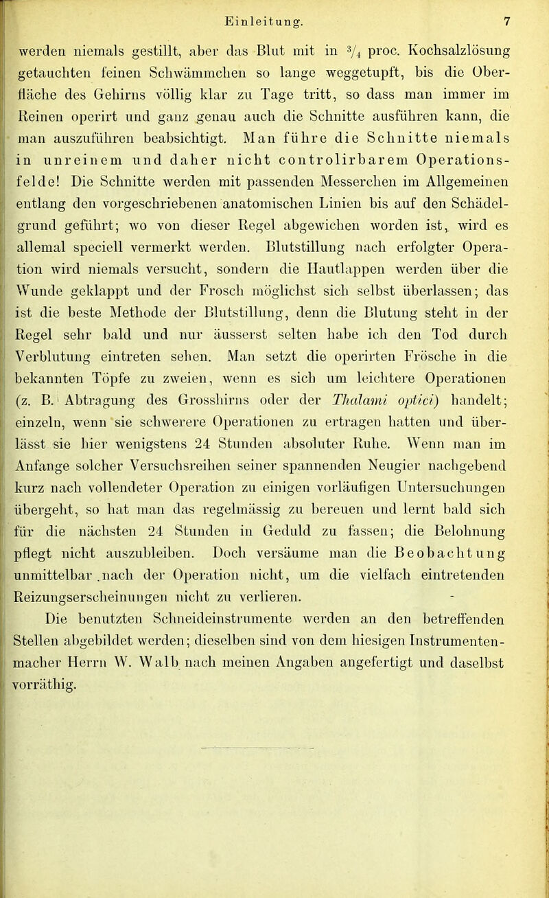 werden niemals gestillt, aber das Blut mit in 3/4 proc. Kochsalzlösung getauchten feinen Schwämmchen so lange weggetupft, bis die Ober- fläche des Gehirns völlig klar zu Tage tritt, so dass man immer im Reinen operirt und ganz genau auch die Schnitte ausführen kann, die man auszuführen beabsichtigt. Man führe die Schnitte niemals in unreinem und daher nicht controlirbarem Operations- felde! Die Schnitte werden mit passenden Messerchen im Allgemeinen entlang den vorgeschriebenen anatomischen Linien bis auf den Schädel- grund geführt; wo von dieser Regel abgewichen worden ist, wird es allemal speciell vermerkt werden. Blutstillung nach erfolgter Opera- tion wird niemals versucht, sondern die Hautlappen werden über die Wunde geklappt und der Frosch möglichst sich selbst überlassen; das ist die beste Methode der Blutstillung, denn die Blutung steht in der Regel sehr bald und nur äusserst selten habe ich den Tod durch Verblutung eintreten sehen. Man setzt die operirten Frösche in die bekannten Töpfe zu zweien, wenn es sich um leichtere Operationen (z. B. Abtragung des Grosshirns oder der Thalami optici) handelt; einzeln, wenn sie schwerere Operationen zu ertragen hatten und über- lässt sie hier wenigstens 24 Stunden absoluter Ruhe. Wenn man im Anfänge solcher Versuchsreihen seiner spannenden Neugier nachgebend kurz nach vollendeter Operation zu einigen vorläufigen Untersuchungen übergeht, so hat man das regelmässig zu bereuen und lernt bald sich für die nächsten 24 Stunden in Geduld zu fassen; die Belohnung pflegt nicht auszubleiben. Doch versäume man die Beobachtung unmittelbar .nach der Operation nicht, um die vielfach eintretenden Reizungserscheinungen nicht zu verlieren. Die benutzten Schneideinstrumente werden an den betreffenden Stellen abgebildet werden; dieselben sind von dem hiesigen Instrumenten- macher Herrn W. W alb nach meinen Angaben angefertigt und daselbst vorräthig.