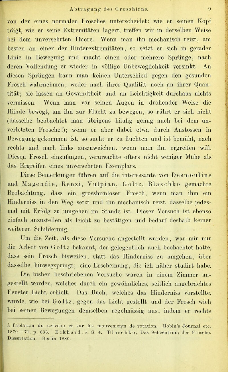 von der eines normalen Frosches unterscheidet: wie er seinen Kopf trägt, wie er seine Extremitäten lagert, treffen wir in derselben Weise bei dem unversehrten Thiere. Wenn man ihn mechanisch reizt, am besten an einer der Hinterextremitäten, so setzt er sich in gerader Linie in Bewegung und macht einen oder mehrere Sprünge, nach deren Vollendung er wieder in völlige Unbeweglichkeit versinkt. An diesen Sprüngen kann man keinen Unterschied gegen den gesunden Frosch wahrnehmen, weder nach ihrer Qualität noch an ihrer Quan- tität; sie lassen an Gewandtheit und an Leichtigkeit durchaus nichts vermissen. Wenn man vor seinen Augen in drohender Weise die Hände bewegt, um ihn zur Flucht zu bewegen, so rührt er sich nicht (dasselbe beobachtet man übrigens häufig genug auch hei dem un- verletzten Frosche!); wenn er aber dabei etwa durch Anstossen in Bewegung gekommen ist, so sucht er zu flüchten und ist bemüht, nach rechts und nach links auszuweichen, wenn man ihn ergreifen will. Diesen Frosch einzufangen, verursachte öfters nicht weniger Mühe als das Ergreifen eines unversehrten Exemplars. Diese Bemerkungen führen auf die interessante von Desmoulins und Magendie, Benzi, Vulpian, Goltz, Blaschko gemachte Beobachtung, dass ein grosshirnloser Frosch, wenn man ihm ein Hinderniss in den Weg setzt und ihn mechanisch reizt, dasselbe jedes- mal mit Erfolg zu umgehen im Stande ist. Dieser Versuch ist ebenso einfach anzustellen als leicht zu bestätigen und bedarf deshalb keiner weiteren Schilderung. Um die Zeit, als diese Versuche angestellt wurden, war mir nur die Arbeit von Goltz bekannt, der gelegentlich auch beobachtet hatte, dass sein Frosch bisweilen, statt das Hinderniss zu umgehen, über dasselbe hinwegspringt; eine Erscheinung, die ich näher studirt habe. Die bisher beschriebenen Versuche waren in einem Zimmer an- gestellt worden, welches durch ein gewöhnliches, seitlich angebrachtes Fenster Licht erhielt. Das Buch, welches das Hinderniss vorstellte, wurde, wie bei Goltz, gegen das Licht gestellt und der Frosch wich bei seinen Bewegungen demselben regelmässig aus, indem er rechts ä l’ablation du cerveau et sur les mouvemex^ts de rotation. Robin’s Journal etc. 1870 — 71, p. 633. Eckhard, s. S. 4. Blaschko, Das Selicentrum der Frösche. Dissertation. Berlin 1880.