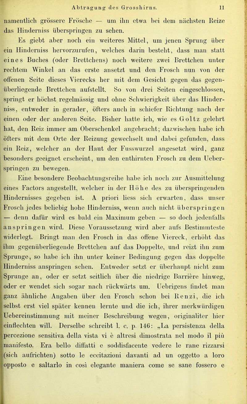 namentlich grössere Frösche — um ihn etwa bei dem nächsten Reize das Hinderniss überspringen zu sehen. Es giebt aber noch ein weiteres Mittel, um jenen Sprung über ein Hinderniss hervorzurufen, welches darin besteht, dass man statt eines Buches (oder Brettchens) noch weitere zwei Brettchen unter rechtem Winkel an das erste ansetzt und den Frosch nun von der offenen Seite dieses Vierecks her mit dem Gesicht gegen das gegen- überliegende Brettchen aufstellt. So von drei Seiten eingeschlossen, springt er höchst regelmässig und ohne Schwierigkeit über das Ilinder- niss, entweder in gerader, öfters auch in schiefer Richtung nach der einen oder der anderen Seite. Bisher hatte ich, wie es Goltz gelehrt hat, den Reiz immer am Oberschenkel angebracht; dazwischen habe ich öfters mit dem Orte der Reizung gewechselt und dabei gefunden, dass ein Reiz, welcher an der Haut der Fusswurzel angesetzt wird, ganz besonders geeignet erscheint, um den enthirnten Frosch zu dem Ueber- springen zu bewegen. Eine besondere Beobachtungsreihe habe ich noch zur Ausmittelung eines Factors angestellt, welcher in der Höhe des zu überspringenden Hindernisses gegeben ist. A priori liess sich erwarten, dass unser Frosch jedes beliebig hohe Hinderniss, wenn auch nicht überspringen — denn dafür wird es bald ein Maximum geben — so doch jedenfalls anspringen wird. Diese Voraussetzung wird aber aufs Bestimmteste widerlegt. Bringt man den Frosch in das offene Viereck, erhöht das ihm gegenüberliegende Brettchen auf das Doppelte, und reizt ihn zum Sprunge, so habe ich ihn unter keiner Bedingung gegen das doppelte Hinderniss anspringen sehen. Entweder setzt er überhaupt nicht zum Sprunge an, oder er setzt seitlich über die niedrige Barriere hinweg, oder er wendet sich sogar nach rückwärts um. Uebrigens findet man ganz ähnliche Angaben über den Frosch schon bei Renzi, die ich selbst erst viel später kennen lernte und die ich, ihrer merkwürdigen Uebereinstimmung mit meiner Beschreibung wegen, originaliter hier 1 einflechten will. Derselbe schreibt 1. c. p. 146: „La persistenza della percezione sensitiva della vista vi e altresi dimostrata nel modo il piü manifesto. Era bello diffatti e soddisfacente veclere le rane rizzarsi (sich aufrichten) sotto le eccitazioni davanti ad un oggetto a loro opposto e saltarlo in cosi elegante maniera come se sane fossero e