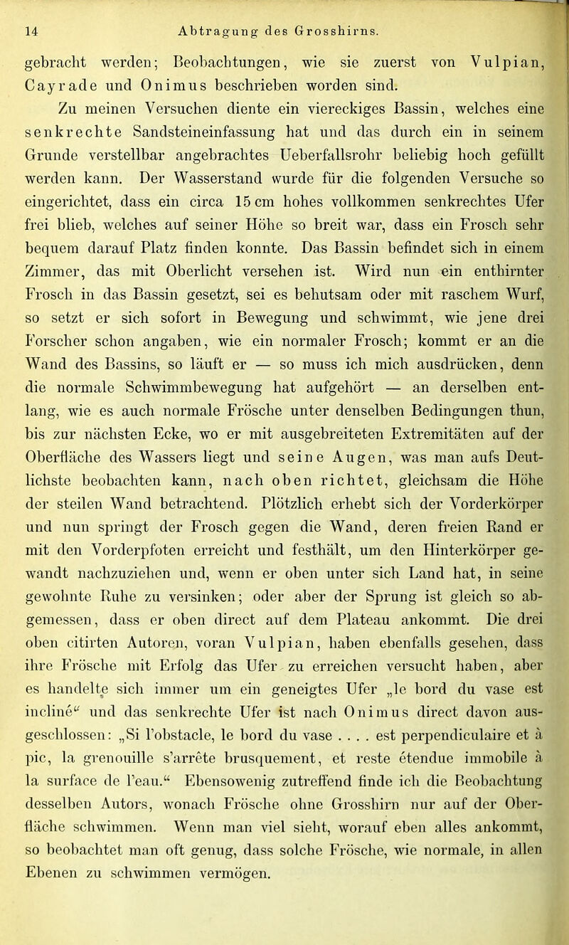 gebracht werden; Beobachtungen, wie sie zuerst von Vulpian, Cayrade und Onimus beschrieben worden sind. Zu meinen Versuchen diente ein viereckiges Bassin, welches eine senkrechte Sandsteineinfassung hat und das durch ein in seinem Grunde verstellbar angebrachtes Ueberfallsrohr beliebig hoch gefüllt werden kann. Der Wasserstand wurde für die folgenden Versuche so eingerichtet, dass ein circa 15 cm hohes vollkommen senkrechtes Ufer frei blieb, welches auf seiner Höhe so breit war, dass ein Frosch sehr bequem darauf Platz finden konnte. Das Bassin befindet sich in einem Zimmer, das mit Oberlicht versehen ist. Wird nun ein enthirnter Frosch in das Bassin gesetzt, sei es behutsam oder mit raschem Wurf, so setzt er sich sofort in Bewegung und schwimmt, wie jene drei Forscher schon angaben, wie ein normaler Frosch; kommt er an die Wand des Bassins, so läuft er — so muss ich mich ausdrüeken, denn die normale Schwimmbewegung hat aufgehört — an derselben ent- lang, wie es auch normale Frösche unter denselben Bedingungen thun, bis zur nächsten Ecke, wo er mit ausgebreiteten Extremitäten auf der Oberfläche des Wassers liegt und seine Augen, was man aufs Deut- lichste beobachten kann, nach oben richtet, gleichsam die Höhe der steilen Wand betrachtend. Plötzlich erhebt sich der Vorderkörper und nun springt der Frosch gegen die Wand, deren freien Rand er mit den Vorderpfoten erreicht und festhält, um den Hinterkörper ge- wandt nachzuziehen und, wenn er oben unter sich Land hat, in seine gewohnte Ruhe zu versinken; oder aber der Sprung ist gleich so ab- gemessen, dass er oben direct auf dem Plateau ankommt. Die drei oben citirten Autoren, voran Vulpian, haben ebenfalls gesehen, dass ihre Frösche mit Erfolg das Ufer zu erreichen versucht haben, aber es handelte sich immer um ein geneigtes Ufer „le bord du vase est incline“ und das senkrechte Ufer ist nach Onimus direct davon aus- geschlossen: „Si l’obstacle, le bord du vase .... est perpendiculaire et ä pic, la grenouille s’arrete brusquement, et reste etendue immobile ä la surface de l’eau.“ Ebensowenig zutreffend finde ich die Beobachtung desselben Autors, wonach Frösche ohne Grosshirn nur auf der Ober- fläche schwimmen. Wenn man viel sieht, worauf eben alles ankommt, so beobachtet man oft genug, dass solche Frösche, wie normale, in allen Ebenen zu schwimmen vermögen.