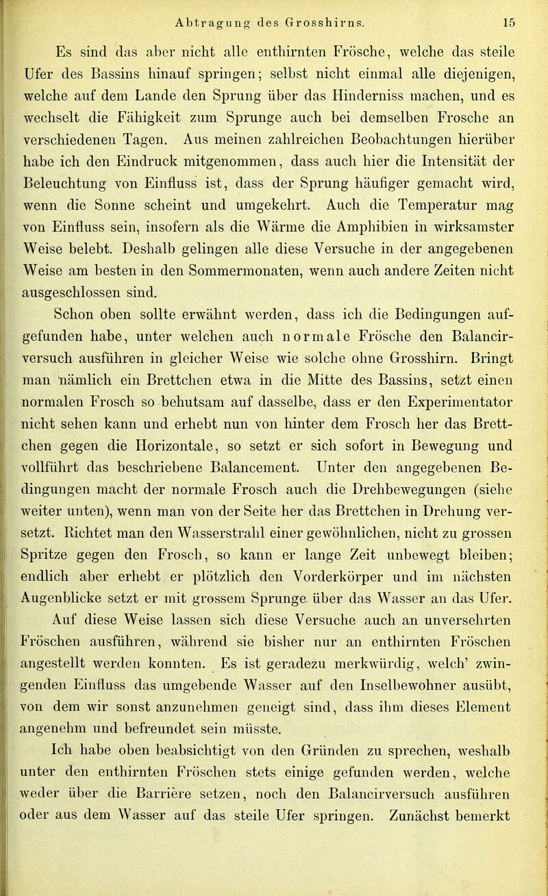 Es sind das aber nicht alle enthirnten Frösche, welche das steile Ufer des Bassins hinauf springen; selbst nicht einmal alle diejenigen, welche auf dem Lande den Sprung über das Hinderniss machen, und es wechselt die Fähigkeit zum Sprunge auch bei demselben Frosche an verschiedenen Tagen. Aus meinen zahlreichen Beobachtungen hierüber habe ich den Eindruck mitgenommen, dass auch hier die Intensität der Beleuchtung von Einfluss ist, dass der Sprung häufiger gemacht wird, wenn die Sonne scheint und umgekehrt. Auch die Temperatur mag von Einfluss sein, insofern als die Wärme die Amphibien in wirksamster Weise belebt. Deshalb gelingen alle diese Versuche in der angegebenen Weise am besten in den Sommermonaten, wenn auch andere Zeiten nicht ausgeschlossen sind. Schon oben sollte erwähnt werden, dass ich die Bedingungen auf- gefunden habe, unter welchen auch normale Frösche den Balancir- versuch ausführen in gleicher Weise wie solche ohne Grosshirn. Bringt man nämlich ein Brettchen etwa in die Mitte des Bassins, setzt einen normalen Frosch so behutsam auf dasselbe, dass er den Experimentator nicht sehen kann und erhebt nun von hinter dem Frosch her das Brett- chen gegen die Horizontale, so setzt er sich sofort in Bewegung und vollführt das beschriebene Balancement. Unter den angegebenen Be- dingungen macht der normale Frosch auch die Drehbewegungen (siebe weiter unten), wenn man von der Seite her das Brettchen in Drehung ver- setzt. Richtet man den Wasserstrahl einer gewöhnlichen, nicht zu grossen Spritze gegen den Frosch, so kann er lange Zeit unbewegt bleiben; endlich aber erbebt er plötzlich den Vorderkörper und im nächsten Augenblicke setzt er mit grossem Sprunge über das Wasser an das Ufer. Auf diese Weise lassen sich diese Versuche auch an unversehrten Fröschen ausführen, während sie bisher nur an enthirnten Fröschen angestellt werden konnten. Es ist geradezu merkwürdig, welch’ zwin- genden Einfluss das umgebende Wasser auf den Inselbewohner ausübt, von dem wir sonst anzunehmen geneigt sind, dass ihm dieses Element angenehm und befreundet sein müsste. Ich habe oben beabsichtigt von den Gründen zu sprechen, weshalb unter den enthirnten Fröschen stets einige gefunden werden, welche weder über die Barriere setzen, noch den Balancirversucli ausführen oder aus dem Wasser auf das steile Ufer springen. Zunächst bemerkt