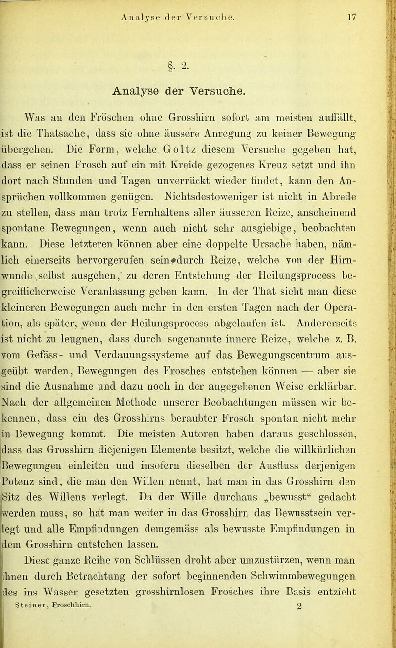 §. 2. Analyse der Versuche. Was an den Fröschen ohne Grosshirn sofort am meisten auffällt, ist die Thatsache, dass sie ohne äussere Anregung zu keiner Bewegung übergehen. Die Form, welche Goltz diesem Versuche gegeben hat, dass er seinen Frosch auf ein mit Kreide gezogenes Kreuz setzt und ihn dort nach Stunden und Tagen unverrückt wieder findet, kann den An- sprüchen vollkommen genügen. Nichtsdestoweniger ist nicht in Abrede zu stellen, dass man trotz Fernhaltens aller äusseren Beize, anscheinend spontane Bewegungen, wenn auch nicht sehr ausgiebige, beobachten kann. Diese letzteren können aber eine doppelte Ursache haben, näm- lich einerseits hervorgerufen sein »durch Beize, welche von der Hirn- wunde ;selbst ausgehen, zu deren Entstehung der Heilungsprocess be- greiflicherweise Veranlassung geben kann. In der That sieht man diese kleineren Bewegungen auch mehr in den ersten Tagen nach der Opera- tion, als später, wenn der Heilungsprocess abgelaufen ist. Andererseits ist nicht zu leugnen, dass durch sogenannte innere Beize, welche z. B. vom Gefäss- und Verdauungssysteme auf das Bewegungscentrum aus- geübt werden, Bewegungen des Frosches entstehen können — aber sie sind die Ausnahme und dazu noch in der angegebenen Weise erklärbar. Nach der allgemeinen Methode unserer Beobachtungen müssen wir be- kennen, dass ein des Grosshirns beraubter Frosch spontan nicht mehr in Bewegung kommt. Die meisten Autoren haben daraus geschlossen, dass das Grosshirn diejenigen Elemente besitzt, welche die willkürlichen Bewegungen einleiten und insofern dieselben der Ausfluss derjenigen Potenz sind, die man den Willen nennt, hat man in das Grosshirn den Sitz des Willens verlegt. Da der Wille durchaus „bewusst“ gedacht werden muss, so hat man weiter in das Grosshirn das Bewusstsein ver- legt und alle Empfindungen demgemäss als bewusste Empfindungen in dem Grosshirn entstehen lassen. Diese ganze Beihe von Schlüssen droht aber umzustürzen, wenn man ihnen durch Betrachtung der sofort beginnenden Schwimmbewegungen des ins Wasser gesetzten grosshirnlosen Frosches ihre Basis entzieht Steiner, Froschhirn. 2