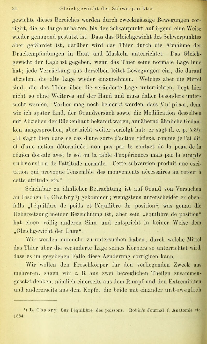 gewichte dieses Bereiches werden durch zweckmässige Bewegungen cor- rigirt, die so lange anhalten, bis der Schwerpunkt auf irgend eine Weise wieder genügend gestützt ist. Dass das Gleichgewicht des Schwerpunktes aber gefährdet ist, darüber wird das Thier durch die Abnahme der Druckempfindungen in Haut und Muskeln unterrichtet. Das Gleich- gewicht der Lage ist gegeben, wenn das Thier seine normale Lage inne hat; jede Verrückung aus derselben leitet Bewegungen ein, die darauf abzielen, die alte Lage wieder einzunehmen. Welches aber die Mittel sind, die das Thier über die veränderte Lage unterrichten, liegt hier nicht so ohne Weiteres auf der Hand und muss daher besonders unter- sucht werden. Vorher mag noch bemerkt werden, dass Vulpian, dem, wie ich später fand, der Grund versuch sowie die Modification desselben mit Abziehen der Rückenhaut bekannt waren, annähernd ähnliche Gedan- ken ausgesprochen, aber nicht weiter verfolgt hat; er sagt (1. c. p. 539): „II s’agit bien dans ce cas d’une sorte d’action reflexe, comme je Tai dit, et d’une action determinee, non pas par le contact de la peau de la region dorsale avec le sol ou la tahle d’experiences mais par la simple Subversion de l’attitude normale. Cette Subversion produit une exci- tation qui provoque Tensemble des mouvements necessaires au retour ä cette attitude etc.“ Scheinbar zu ähnlicher Betrachtung ist auf Grund von Versuchen an Fischen L. Chabry1) gekommen; wenigstens unterscheidet er eben- falls „l’equilibre de poids et Tequilibre de position“, was genau die Uebersetzung meiner Bezeichnung ist, aber sein „equilibre de position“ hat einen völlig anderen Sinn und entspricht in keiner Weise dem „Gleichgewicht der Lage“. Wir werden nunmehr zu untersuchen haben, durch welche Mittel das Thier über die veränderte Lage seines Körpers so unterrichtet wird, dass es im gegebenen Falle diese Aenderung corrigiren kann. Wir wollen den Froschkörper für den vorliegenden Zweck aus mehreren, sagen wir z. B. aus zwei beweglichen Theilen zusammen- gesetzt denken, nämlich einerseits aus dem Rumpf und den Extremitäten und andererseits aus dem Kopfe, die beide mit einander unbeweglich h L. Chabry, Sur l’equilibre des poissons. Robin’s Journal f. Anatomie etc. 1884.