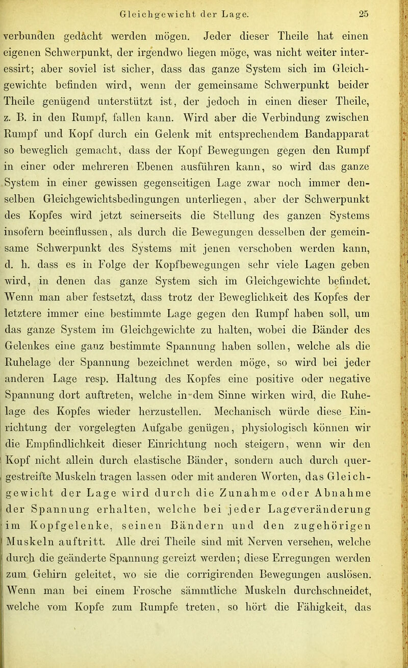 verbunden gidächt werden mögen. Jeder dieser Tlieile hat einen eigenen Schwerpunkt, der irgendwo liegen möge, was nicht weiter inter- essirt; aber soviel ist sicher, dass das ganze System sich im Gleich- gewichte befinden wird, wenn der gemeinsame Schwerpunkt beider Theile genügend unterstützt ist, der jedoch in einen dieser Tlieile, z. B. in den Rumpf, fallen kann. Wird aber die Verbindung zwischen Rumpf und Kopf durch ein Gelenk mit entsprechendem Bandapparat so beweglich gemacht, dass der Kopf Bewegungen gegen den Rumpf in einer oder mehreren Ebenen ausführen kann, so wird das ganze System in einer gewissen gegenseitigen Lage zwar noch immer den- selben Gleichgewichtsbedingungen unterliegen, aber der Schwerpunkt des Kopfes wird jetzt seinerseits die Stellung des ganzen Systems insofern beeinflussen, als durch die Bewegungen desselben der gemein- same Schwerpunkt des Systems mit jenen verschoben werden kann, d. li. dass es in Folge der Kopfbewegungen sehr viele Lagen geben wird, in denen das ganze System sich im Gleichgewichte befindet. Wenn man aber festsetzt, dass trotz der Beweglichkeit des Kopfes der letztere immer eine bestimmte Lage gegen den Rumpf haben soll, um das ganze System im Gleichgewichte zu halten, wobei die Bänder des Gelenkes eine ganz bestimmte Spannung haben sollen, welche als die Ruhelage der Spannung bezeichnet werden möge, so wird bei jeder anderen Lage resp. Haltung des Kopfes eine positive oder negative Spannung dort auftreten, welche in dem Sinne wirken wird, die Ruhe- lage des Kopfes wieder herzustellen. Mechanisch würde diese Ein- richtung der vorgelegten Aufgabe genügen, physiologisch können wir die Empfindlichkeit dieser Einrichtung noch steigern, wenn wir den Kopf nicht allein durch elastische Bänder, sondern auch durch quer- : gestreifte Muskeln tragen lassen oder mit anderen Worten, das Gleich- gewicht der Lage wird durch die Zunahme oder Abnahme der Spannung erhalten, welche bei jeder Lageveränderung im Kopfgelenke, seinen Bändern und den zugehörigen Muskeln auftritt. Alle drei Theile sind mit Nerven versehen, welche durch die geänderte Spannung gereizt werden; diese Erregungen werden zum Gehirn geleitet, wo sie die corrigirenden Bewegungen auslösen. | Wenn man bei einem Frosche sämmtliche Muskeln durchschneidet, welche vom Kopfe zum Rumpfe treten, so hört die Fähigkeit, das