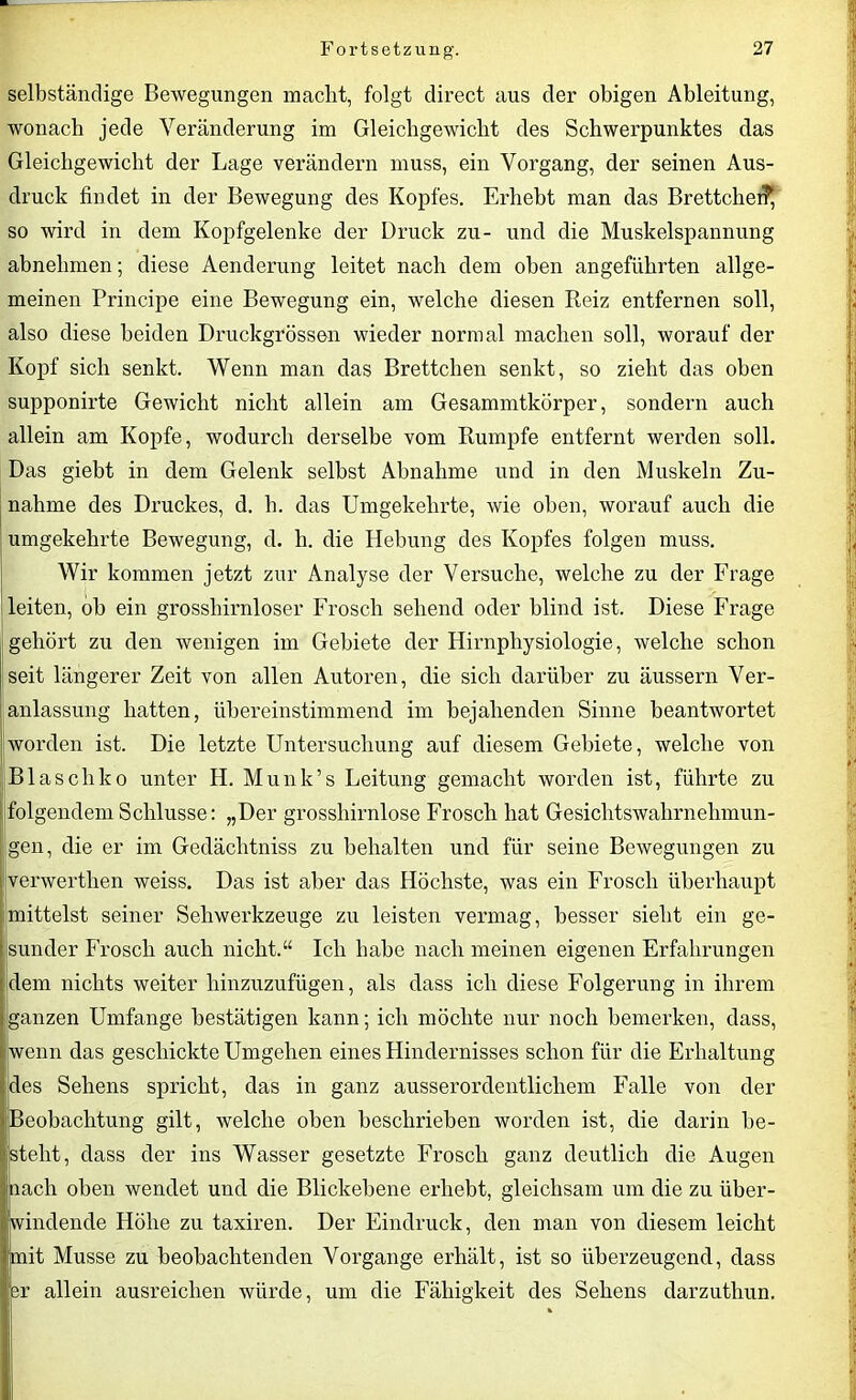 selbständige Bewegungen macht, folgt direct aus der obigen Ableitung, wonach jede Veränderung im Gleichgewicht des Schwerpunktes das Gleichgewicht der Lage verändern muss, ein Vorgang, der seinen Aus- druck findet in der Bewegung des Kopfes. Erhebt man das BrettchefP, so wird in dem Kopfgelenke der Druck zu- und die Muskelspannung abnehmen; diese Aenderung leitet nach dem oben angeführten allge- meinen Principe eine Bewegung ein, welche diesen Reiz entfernen soll, also diese beiden Druckgrössen wieder normal machen soll, worauf der Kopf sich senkt. Wenn man das Brettchen senkt, so zieht das oben supponirte Gewicht nicht allein am Gesammtkörper, sondern auch allein am Kopfe, wodurch derselbe vom Rumpfe entfernt werden soll. Das giebt in dem Gelenk selbst Abnahme und in den Muskeln Zu- nahme des Druckes, d. h. das Umgekehrte, wie oben, worauf auch die umgekehrte Bewegung, d. h. die Hebung des Kopfes folgen muss. Wir kommen jetzt zur Analyse der Versuche, welche zu der Frage leiten, ob ein grosshirnloser Frosch sehend oder blind ist. Diese Frage gehört zu den wenigen im Gebiete der Hirnphysiologie, welche schon seit längerer Zeit von allen Autoren, die sich darüber zu äussern Ver- anlassung hatten, übereinstimmend im bejahenden Sinne beantwortet worden ist. Die letzte Untersuchung auf diesem Gebiete, welche von Blascliko unter H. Munk’s Leitung gemacht worden ist, führte zu folgendem Schlüsse: „Der grosshirnlose Frosch hat Gesichtswahrnehmun- igen, die er im Gedächtniss zu behalten und für seine Bewegungen zu verwerthen weiss. Das ist aber das Höchste, was ein Frosch überhaupt mittelst seiner Sehwerkzeuge zu leisten vermag, besser sieht ein ge- sunder Frosch auch nicht.“ Ich habe nach meinen eigenen Erfahrungen dem nichts weiter hinzuzufügen, als dass ich diese Folgerung in ihrem ganzen Umfange bestätigen kann; ich möchte nur noch bemerken, dass, wenn das geschickte Umgehen eines Hindernisses schon für die Erhaltung des Sehens spricht, das in ganz ausserordentlichem Falle von der Beobachtung gilt, welche oben beschrieben worden ist, die darin be- isteht, dass der ins Wasser gesetzte Frosch ganz deutlich die Augen nach oben wendet und die Blickebene erhebt, gleichsam um die zu über- windende Höhe zu taxiren. Der Eindruck, den man von diesem leicht mit Müsse zu beobachtenden Vorgänge erhält, ist so überzeugend, dass 3r allein ausreichen würde, um die Fähigkeit des Sehens darzuthun.