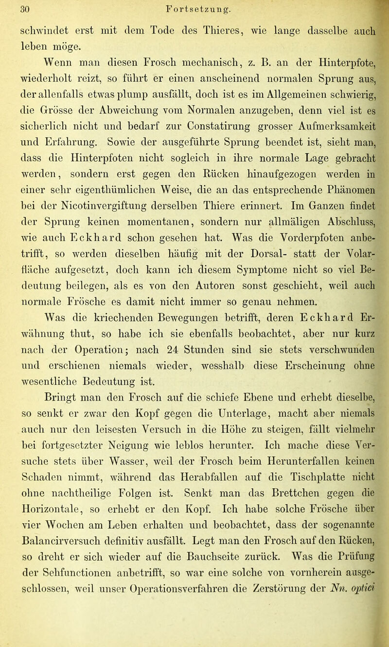 schwindet erst mit dem Tode des Thieres, wie lange dasselbe auch leben möge. Wenn man diesen Frosch mechanisch, z. B. an der Hinterpfote, wiederholt reizt, so führt er einen anscheinend normalen Sprung aus, der allenfalls etwas plump ausfällt, doch ist es im Allgemeinen schwierig, die Grösse der Abweichung vom Normalen anzugeben, denn viel ist es sicherlich nicht und bedarf zur Constatirung grosser Aufmerksamkeit und Erfahrung. Sowie der ausgeführte Sprung beendet ist, sieht man, dass die Hinterpfoten nicht sogleich in ihre normale Lage gebracht werden, sondern erst gegen den Rücken hinaufgezogen werden in einer sehr eigenthümlichen Weise, die an das entsprechende Phänomen hei der Nicotinvergiftung derselben Thiere erinnert. Im Ganzen findet der Sprung keinen momentanen, sondern nur allmäligen Abschluss, wie auch Eckhard schon gesehen hat. Was die Vorderpfoten anbe- trifft, so werden dieselben häufig mit der Dorsal- statt der Volar- fläche aufgesetzt, doch kann ich diesem Symptome nicht so viel Be- deutung beilegen, als es von den Autoren sonst geschieht, weil auch normale Frösche es damit nicht immer so genau nehmen. Was die kriechenden Bewegungen betrifft, deren Eckhard Er- wähnung thut, so habe ich sie ebenfalls beobachtet, aber nur kurz nach der Operation; nach 24 Stunden sind sie stets verschwunden und erschienen niemals wieder, wesshalb diese Erscheinung ohne wesentliche Bedeutung ist. Bringt man den Frosch auf die schiefe Ebene und erhebt dieselbe, so senkt er zwar den Kopf gegen die Unterlage, macht aber niemals auch nur den leisesten Versuch in die Höhe zu steigen, fällt vielmehr hei fortgesetzter Neigung wie leblos herunter. Ich mache diese Ver- suche stets über Wasser, weil der Frosch beim Herunterfallen keinen Schaden nimmt, während das Herabfallen auf die Tischplatte nicht ohne nachtheilige Folgen ist. Senkt man das Brettchen gegen die Horizontale, so erhebt er den Kopf. Ich habe solche Frösche über vier Wochen am Leben erhalten und beobachtet, dass der sogenannte Balancirversuch definitiv ausfällt. Legt man den Frosch auf den Rücken, so dreht er sich wieder auf die Bauchseite zurück. Was die Prüfung der Sehfunctionen anbetrifft, so war eine solche von vornherein ausge- schlossen, weil unser Operationsverfahren die Zerstörung der Nn. optici