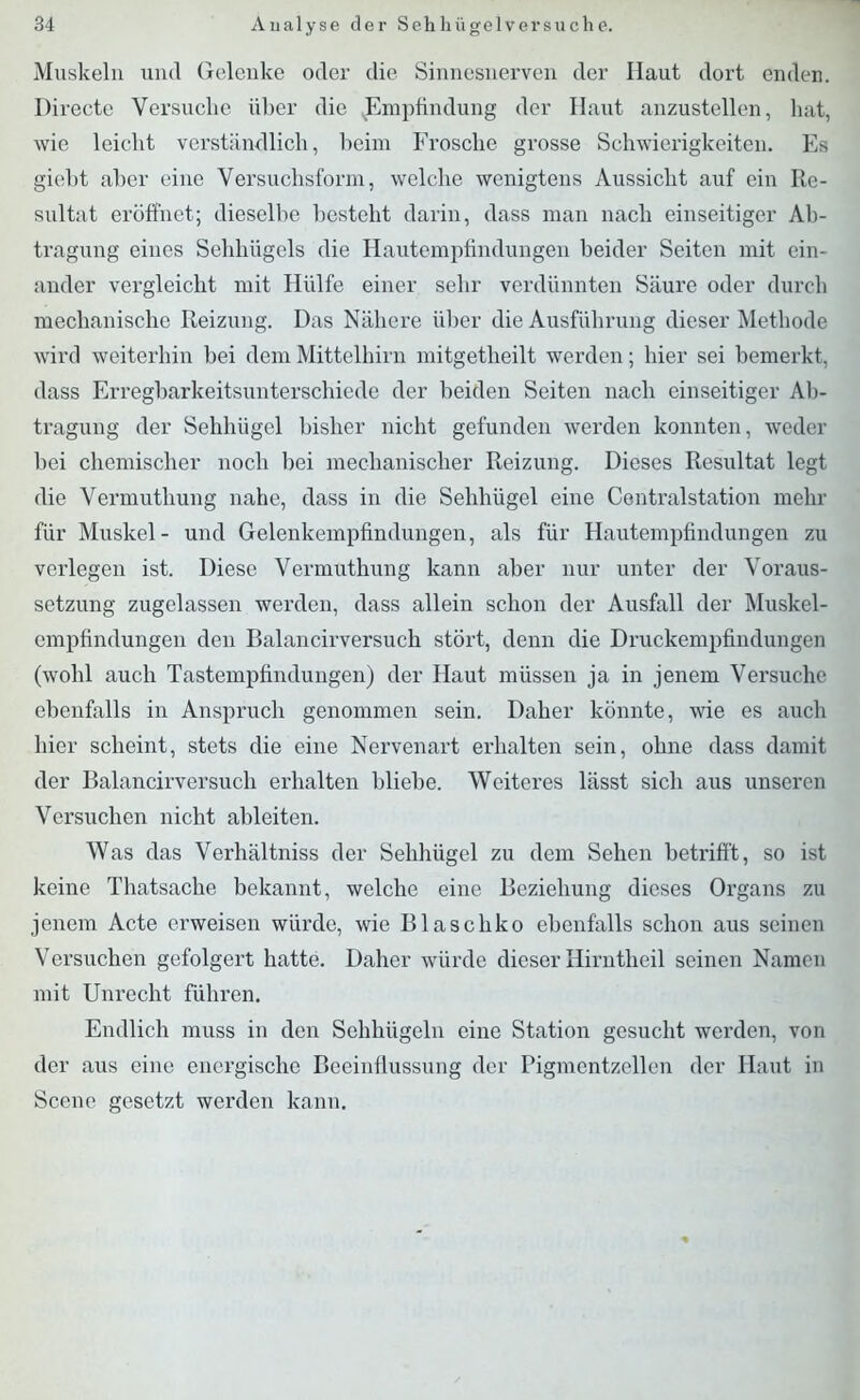 Muskeln und Gelenke oder die Sinnesnerven der Haut dort enden. Direete Versuche über die (Empfindung der Haut anzustellen, hat, wie leicht verständlich, beim Frosche grosse Schwierigkeiten. Es giebt aber eine Versuchsform, welche wenigtens Aussicht auf ein Re- sultat eröffnet; dieselbe besteht darin, dass man nach einseitiger Ab- tragung eines Sehhügels die Hautempfindungen beider Seiten mit ein- ander vergleicht mit Hülfe einer sehr verdünnten Säure oder durch mechanische Reizung. Das Nähere über die Ausführung dieser Methode wird weiterhin bei dem Mittelhirn mitgetheilt werden; hier sei bemerkt, dass Erregbarkeitsunterschiede der beiden Seiten nach einseitiger Ab- tragung der Sehhügel bisher nicht gefunden werden konnten, weder bei chemischer noch bei mechanischer Reizung. Dieses Resultat legt die Vermuthung nahe, dass in die Sehhügel eine Centralstation mehr für Muskel- und Gelenkempfindungen, als für Hautempfindungen zu verlegen ist. Diese Vermuthung kann aber nur unter der Voraus- setzung zugelassen werden, dass allein schon der Ausfall der Muskel- empfindungen den Balancirversuch stört, denn die Druckempfindungen (wohl auch Tastempfindungen) der Haut müssen ja in jenem Versuche ebenfalls in Anspruch genommen sein. Daher könnte, wie es auch hier scheint, stets die eine Nervenart erhalten sein, ohne dass damit der Balancirversuch erhalten bliebe. Weiteres lässt sich aus unseren Versuchen nicht ableiten. Was das Verbältniss der Sehhügel zu dem Sehen betrifft, so ist keine Thatsache bekannt, welche eine Beziehung dieses Organs zu jenem Acte erweisen würde, wie Blaschko ebenfalls schon aus seinen Versuchen gefolgert hatte. Daher würde dieser Hirntheil seinen Namen mit Unrecht führen. Endlich muss in den Sehhügeln eine Station gesucht werden, von der aus eine energische Beeinflussung der Pigmentzellen der Haut in Scene gesetzt werden kann.