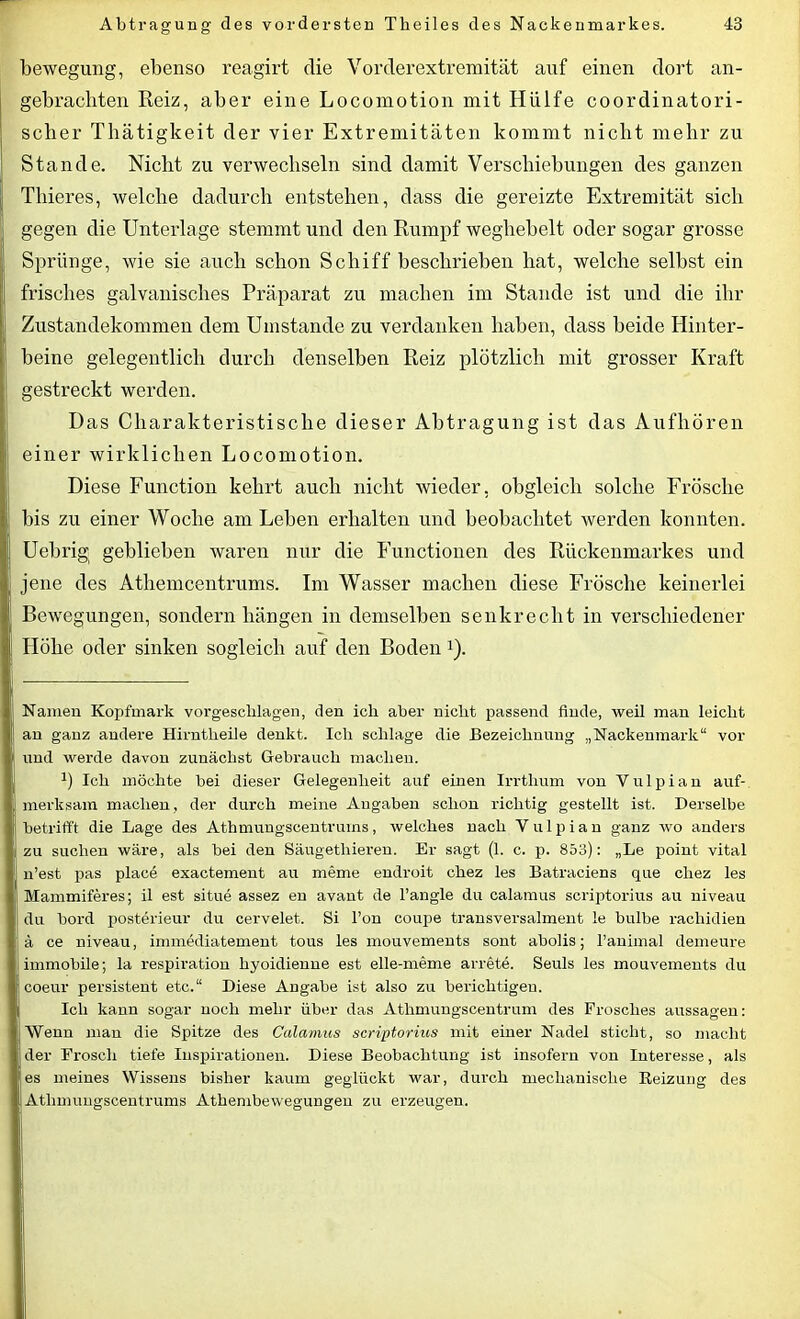 bewegung, ebenso reagirt die Vorderextremität auf einen dort an- gebrachten Reiz, aber eine Locomotion mit Hülfe coordinatori- scher Thätigkeit der vier Extremitäten kommt nicht mehr zu Stande. Nicht zu verwechseln sind damit Verschiebungen des ganzen Thieres, welche dadurch entstehen, dass die gereizte Extremität sich gegen die Unterlage stemmt und den Rumpf weghebelt oder sogar grosse Sprünge, wie sie auch schon Schiff beschrieben hat, welche selbst ein frisches galvanisches Präparat zu machen im Stande ist und die ihr ;; Zustandekommen dem Umstande zu verdanken haben, dass beide Hinter- I beine gelegentlich durch denselben Reiz plötzlich mit grosser Kraft gestreckt werden. Das Charakteristische dieser Abtragung ist das Aufhören einer wirklichen Locomotion. Diese Function kehrt auch nicht wieder, obgleich solche Frösche bis zu einer Woche am Leben erhalten und beobachtet werden konnten. Uebrig geblieben waren nur die Functionen des Rückenmarkes und jene des Athemcentrums. Im Wasser machen diese Frösche keinerlei Bewegungen, sondern hängen in demselben senkrecht in verschiedener Plöhe oder sinken sogleich auf den Boden!). Namen Kopfmark vorgeschlagen, den ich aber nicht passend finde, weil man leicht an ganz andere Hirntheile denkt. Ich schlage die Bezeichnung „Nackenmark“ vor und werde davon zunächst Gebrauch machen. J) Ich möchte bei dieser Gelegenheit auf einen Irrthum von Yulpian auf- merksam machen, der durch meine Angaben schon richtig gestellt ist. Derselbe betrifft die Lage des Athmungscentrums, welches nach Yulpian ganz wo anders zu suchen wäre, als bei den Säugethieren. Er sagt (1. c. p. 853): „Le point vital n’est pas place exactement au meme endroit chez les Batraciens que cliez les Mammiferes; il est situe assez en avant de l’angle du calamus scriptorius au niveau du bord posterieur du cervelet. Si l’on coupe transversalment le bulbe rachidien ä ce niveau, immediatement tous les mouvements sont abolis; l’animal demeure immobile; la respiratiou liyoidienne est elle-meme arrete. Seuls les mouvements du coeur persistent etc.“ Diese Angabe ist also zu berichtigen. Ich kann sogar noch mehr über das Athmungscentrum des Frosches aussagen: Wenn man die Spitze des Calamus scriptorius mit einer Nadel sticht, so macht der Frosch tiefe Inspirationen. Diese Beobachtung ist insofern von Interesse, als es meines Wissens bisher kaum geglückt war, durch mechanische Reizung des Atlimuugscentrums Athembewegungen zu erzeugen.