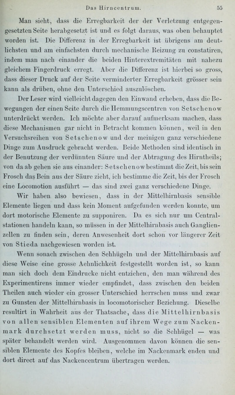 Man sieht, dass die Erregbarkeit der der Verletzung entgegen- gesetzten Seite herabgesetzt ist und es folgt daraus, was oben behauptet worden ist. Die Differenz in der Erregbarkeit ist übrigens am deut- lichsten und am einfachsten durch mechanische Reizung zu constatiren, indem man nach einander die beiden Hinterextremitäten mit nahezu gleichem Fingerdruck erregt. Aber die Differenz ist hierbei so gross, dass dieser Druck auf der Seite verminderter Erregbarkeit grösser sein kann als drüben, ohne den Unterschied auszulöschen. Der Leser wird vielleicht dagegen den Einwand erheben, dass die Be- wegungen der einen Seite durch die Hemmungscentren von Setschenow unterdrückt werden. Ich möchte aber darauf aufmerksam machen, dass diese Mechanismen gar nicht in Betracht kommen können, weil in den Versuchsreihen von Setschenow und der meinigen ganz verschiedene Dinge zum Ausdruck gebracht werden. Beide Methoden sind identisch in der Benutzung der verdünnten Säure und der Abtragung des Hirntheils; von da ab gehen sie aus einander: Setschenowbestimmt die Zeit, bis sein Frosch das Bein aus der Säure zieht, ich bestimme die Zeit, bis der Frosch eine Locomotion ausführt — das sind zwei ganz verschiedene Dinge. Wir haben also bewiesen, dass in der Mittelhirnbasis sensible Elemente liegen und dass kein Moment aufgefunden werden konnte, um dort motorische Elemente zu supponiren. Da es sich nur um Central- stationen handeln kann, so müssen in der Mittelhirnbasis auch Ganglien- zellen zu finden sein, deren Anwesenheit dort schon vor längerer Zeit von Stieda nachgewiesen worden ist. Wenn sonach zwischen den Sehliügeln und der Mittelhirnbasis auf diese Weise eine grosse Aelinlichkeit festgestellt worden ist, so kann man sich doch dem Eindrücke nicht entziehen, den man während des Experimentirens immer wieder empfindet, dass zwischen den beiden Theilen auch wieder ein grosser Unterschied herrschen muss und zwar zu Gunsten der Mittelhirnbasis in locomotorischer Beziehung. Dieselbe resultirt in Wahrheit aus der Thatsache, dass die Mittelhirnbasis von allen sensiblen Elementen auf ihrem Wege zum Nacken- mark durchsetzt werden muss, nicht so die Sehhügel — was später behandelt werden wird. Ausgenommen davon können die sen- siblen Elemente des Kopfes bleiben, welche im Nackenmark enden und dort direct auf das Nackencentrum übertragen werden.