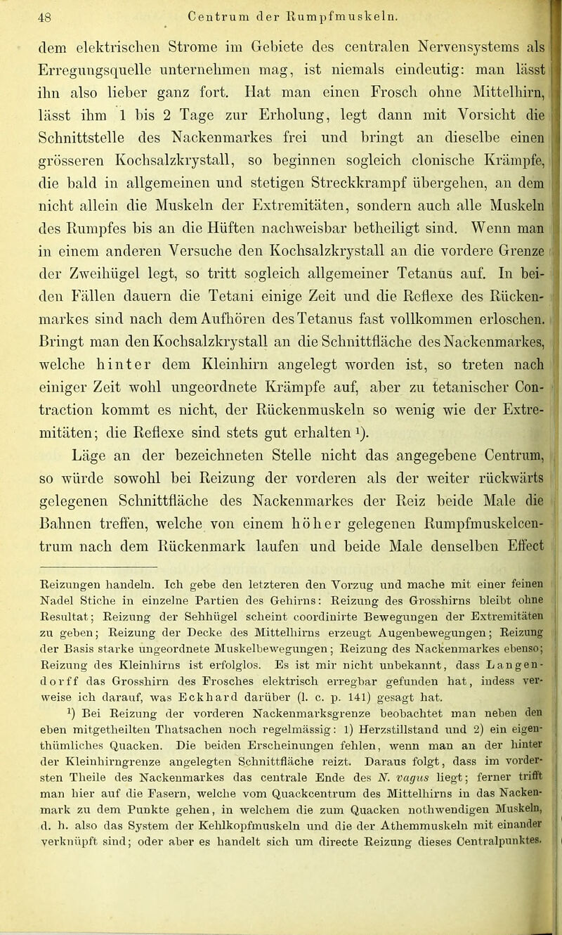 dem elektrischen Strome im Gebiete des centralen Nervensystems als i Erregungsquelle unternehmen mag, ist niemals eindeutig: man lässt ihn also lieber ganz fort. Hat man einen Frosch ohne Mittelhirn, lässt ihm 1 bis 2 Tage zur Erholung, legt dann mit Vorsicht die Schnittstelle des Nackenmarkes frei und bringt an dieselbe einen grösseren Kochsalzkrystall, so beginnen sogleich clonische Krämpfe, i ■ die bald in allgemeinen und stetigen Streckkrampf übergehen, an dem nicht allein die Muskeln der Extremitäten, sondern auch alle Muskeln des Rumpfes bis an die Hüften nachweisbar betheiligt sind. Wenn man in einem anderen Versuche den Kochsalzkrystall an die vordere Grenze der Zweihügel legt, so tritt sogleich allgemeiner Tetanus auf. In bei- den Fällen dauern die Tetani einige Zeit und die Reflexe des Rücken- markes sind nach dem Aufhören des Tetanus fast vollkommen erloschen. Bringt man den Kochsalzkrystall an die Schnittfläche des Nackenmarkes, welche hinter dem Kleinhirn angelegt worden ist, so treten nach einiger Zeit wohl ungeordnete Krämpfe auf, aber zu tetanisclier Con- traction kommt es nicht, der Rückenmuskeln so wenig wie der Extre- mitäten ; die Reflexe sind stets gut erhaltenx). Läge an der bezeichneten Stelle nicht das angegebene Centrum, so würde sowohl bei Reizung der vorderen als der weiter rückwärts gelegenen Schnittfläche des Nackenmarkes der Reiz beide Male die Bahnen treffen, welche von einem höher gelegenen Rumpfmuskelcen- trum nach dem Rückenmark laufen und beide Male denselben Effect Reizungen handeln. Ich gebe den letzteren den Vorzug und mache mit einer feinen Nadel Stiche in einzelne Partien des Gehirns: Reizung des Grosshirns bleibt ohne Resultat; Reizung der Sehhügel scheint coordinirte Bewegungen der Extremitäten zu geben; Reizung der Decke des Mittelhirns erzeugt Augenbewegungen; Reizung der Basis starke ungeordnete Muskelbewegungen; Reizung des Nackenmarkes ebenso; Reizung des Kleinhirns ist erfolglos. Es ist mir nicht unbekannt, dass Langen- d o r f f das Grosshirn des Frosches elektrisch erregbar gefunden hat, indess ver- weise ich darauf, was Eckhard darüber (1. c. p. 141) gesagt hat. b Bei Reizung der vorderen Nackenmarksgrenze beobachtet man neben den eben mitgetheilten Thatsaclien noch regelmässig: l) Herzstillstand und 2) ein eigen- thümliches Quacken. Die beiden Erscheinungen fehlen, wenn man an der hinter der Kleinhirngrenze angelegten Schnittfläche reizt. Daraus folgt, dass im vorder- sten Theile des Nackenmarkes das centrale Ende des N. Vagus liegt; ferner trifft man hier auf die Fasern, welche vom Quackcentrum des Mittelhirns in das Nacken- mark zu dem Punkte gehen, in welchem die zum Quacken nothwendigen Muskeln, d. h. also das System der Kehlkopfmuskeln und die der Atliemmuskeln mit einander verknüpft sind; oder aber es handelt sich um directe Reizung dieses Centralpunktes.