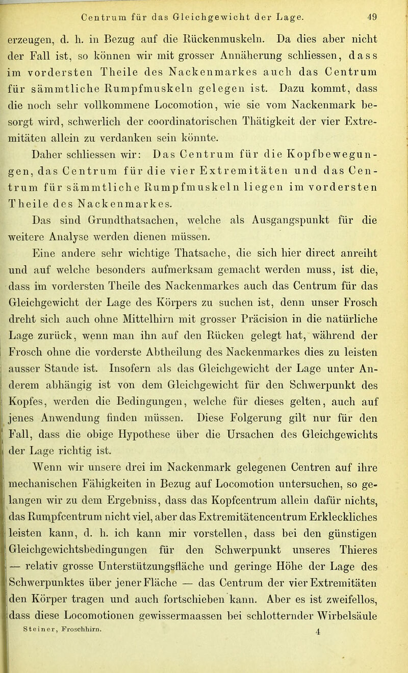 erzeugen, d. h. in Bezug auf die Rückenmuskeln. Da dies aber nicht der Fall ist, so können wir mit grosser Annäherung schliessen, dass im vordersten Theile des Nackenmarkes auch das Centrum für sämmtliche Rumpfmuskeln gelegen ist. Dazu kommt, dass die noch sehr vollkommene Locomotion, wie sie vom Nackenmark be- sorgt wird, schwerlich der coordinatorischen Tbätigkeit der vier Extre- mitäten allein zu verdanken sein könnte. Daher schliessen wir: Das Centrum für die Kopfbewegun- gen, das Centrum für die vier Extremitäten und das Cen- trum für sämmtliche Rumpfmuskeln liegen im vordersten Theile des Nackenmarkes. Das sind Grundthatsaclien, welche als Ausgangspunkt für die weitere Analyse werden dienen müssen. Eine andere sehr wichtige Tliatsache, die sich hier direct anreiht und auf welche besonders aufmerksam gemacht werden muss, ist die, dass im vordersten Theile des Nackenmarkes auch das Centrum für das Gleichgewicht der Lage des Körpers zu suchen ist, denn unser Frosch dreht sich auch ohne Mittelhirn mit grosser Präcision in die natürliche Lage zurück, wenn man ihn auf den Rücken gelegt hat, während der Frosch ohne die vorderste Abtheilung des Nackenmarkes dies zu leisten ausser Stande ist. Insofern als das Gleichgewicht der Lage unter An- derem abhängig ist von dem Gleichgewicht für den Schwerpunkt des Kopfes, werden die Bedingungen, welche für dieses gelten, auch auf I jenes Anwendung finden müssen. Diese Folgerung gilt nur für den Fall, dass die obige Hypothese über die Ursachen des Gleichgewichts der Lage richtig ist. Wenn wir unsere drei im Nackenmark gelegenen Centren auf ihre ; mechanischen Fähigkeiten in Bezug auf Locomotion untersuchen, so ge- j langen wir zu dem Ergebniss, dass das Kopfcentrum allein dafür nichts, ! das Rumpfcentrum nicht viel, aber das Extremitätencentrum Erkleckliches leisten kann, d. li. ich kann mir vorstellen, dass bei den günstigen Gleichgewichtsbedingungen für den Schwerpunkt unseres Thieres — relativ grosse Unterstützungsfläche und geringe Höhe der Lage des Schwerpunktes über jener Fläche — das Centrum der vier Extremitäten den Körper tragen und auch fortschieben kann. Aber es ist zweifellos, dass diese Locomotionen gewissermaassen bei schlotternder Wirbelsäule Steiner, Froschhirn. ^