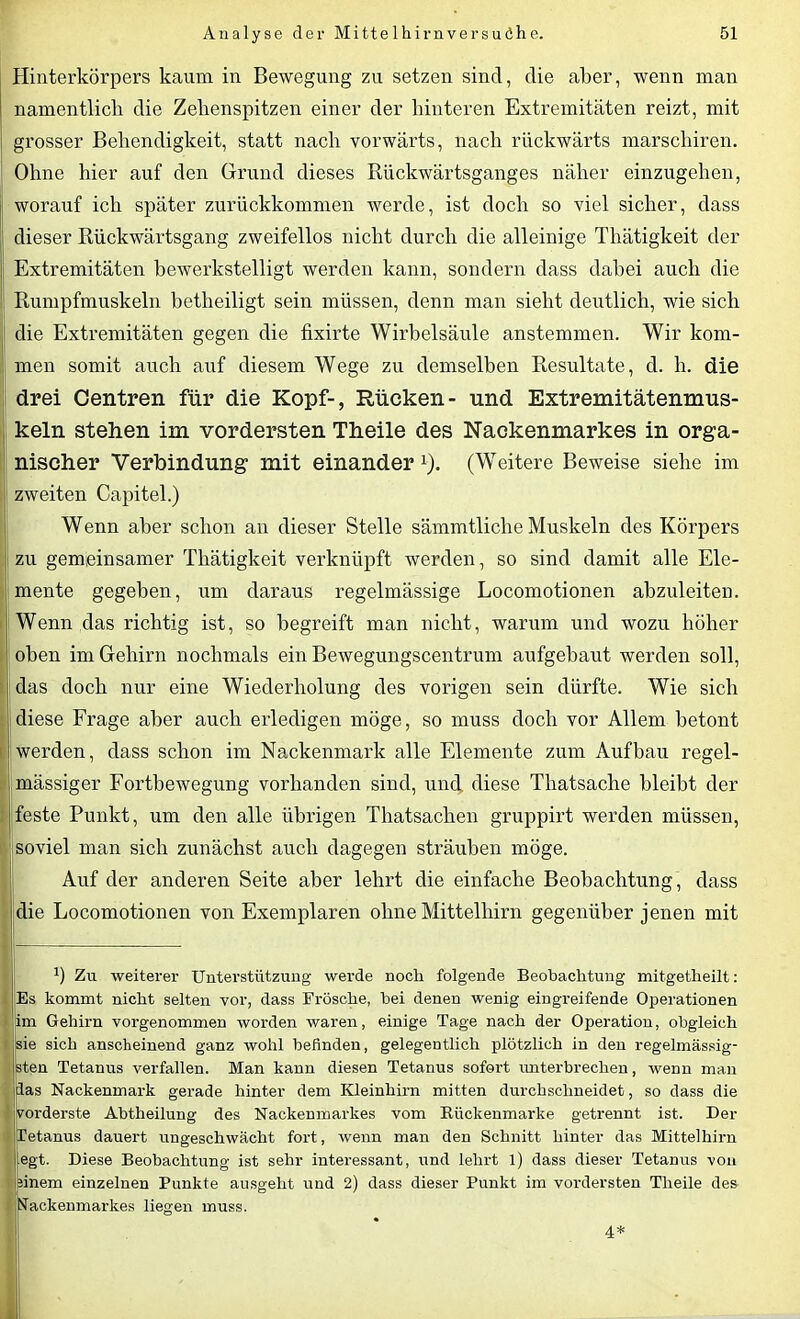 Hinterkörpers kaum in Bewegung zu setzen sind, die aber, wenn man namentlich die Zehenspitzen einer der hinteren Extremitäten reizt, mit grosser Behendigkeit, statt nach vorwärts, nach rückwärts marschiren. Ohne hier auf den Grund dieses Rückwärtsganges näher einzugehen, worauf ich später zurückkommen werde, ist doch so viel sicher, dass dieser Rückwärtsgang zweifellos nicht durch die alleinige Tliätigkeit der Extremitäten bewerkstelligt werden kann, sondern dass dabei auch die Rumpfmuskeln betheiligt sein müssen, denn man sieht deutlich, wie sich die Extremitäten gegen die fixirte Wirbelsäule anstemmen. Wir kom- men somit auch auf diesem Wege zu demselben Resultate, d. h. die drei Centren für die Kopf-, Rücken- und Extremitätenmus- keln stehen im vordersten Theile des Nackenmarkes in orga- nischer Verbindung mit einander1). (Weitere Beweise siehe im zweiten Capitel.) Wenn aber schon an dieser Stelle sämmtliche Muskeln des Körpers zu gemeinsamer Tliätigkeit verknüpft werden, so sind damit alle Ele- mente gegeben, um daraus regelmässige Locomotionen abzuleiten. Wenn das richtig ist, so begreift man nicht, warum und wozu höher oben im Gehirn nochmals ein Bewegungscentrum aufgebaut werden soll, das doch nur eine Wiederholung des vorigen sein dürfte. Wie sich diese Frage aber auch erledigen möge, so muss doch vor Allem betont werden, dass schon im Nackenmark alle Elemente zum Aufbau regel- mässiger Fortbewegung vorhanden sind, und diese Thatsache bleibt der feste Punkt, um den alle übrigen Thatsachen gruppirt werden müssen, soviel man sich zunächst auch dagegen sträuben möge. Auf der anderen Seite aber lehrt die einfache Beobachtung, dass die Locomotionen von Exemplaren ohne Mittelhirn gegenüber jenen mit b Zu weiterer Unterstützung werde noch folgende Beobachtung mitgetheilt: ;Es kommt nicht selten vor, dass Frösche, hei denen wenig eingreifende Operationen im Gehirn vorgenommen worden waren, einige Tage nach der Operation, obgleich sie sich anscheinend ganz wohl befinden, gelegentlich plötzlich in den regehnässig- sten Tetanus verfallen. Man kann diesen Tetanus sofort unterbrechen, wenn man das Nackenmark gerade hinter dem Kleinhirn mitten durchschneidet, so dass die vorderste Abtheilung des Nackenmarkes vom Bückenmarke getrennt ist. Der Tetanus dauert ungeschwächt fort, wenn man den Schnitt hinter das Mittelhirn egt. Diese Beobachtung ist sehr interessant, und lehrt 1) dass dieser Tetanus von ünem einzelnen Punkte ausgeht und 2) dass dieser Punkt im vordersten Theile des Nackenmarkes liegen muss. 4*