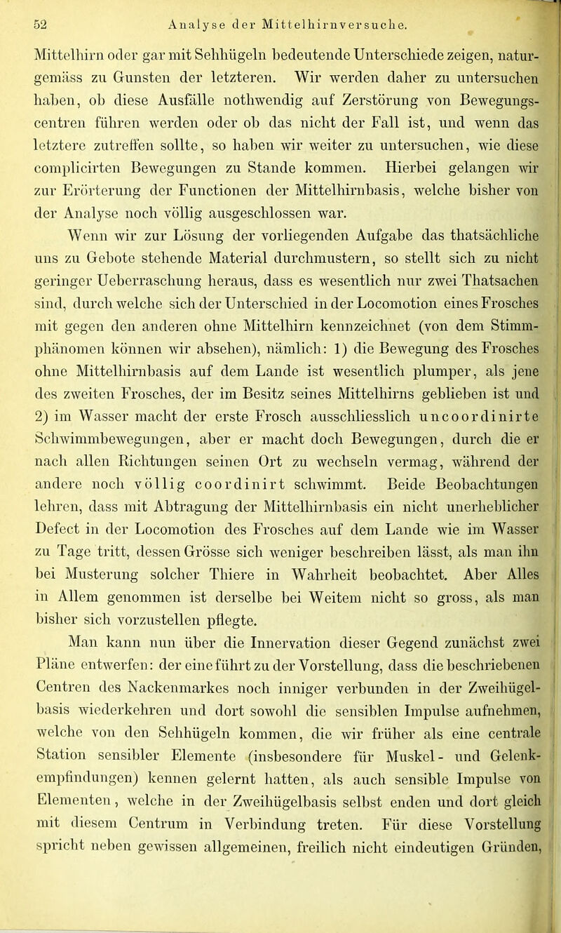 Mittelhirn oder gar mit Sehhügeln bedeutende Unterschiede zeigen, natur- gemäss zu Gunsten der letzteren. Wir werden daher zu untersuchen haben, ob diese Ausfälle notliwendig auf Zerstörung von Bewegungs- centren führen werden oder ob das nicht der Fall ist, und wenn das letztere zutreffen sollte, so haben wir weiter zu untersuchen, wie diese complicirten Bewegungen zu Stande kommen. Hierbei gelangen wir zur Erörterung der Functionen der Mittelhirnbasis, welche bisher von der Analyse noch völlig ausgeschlossen war. Wenn wir zur Lösung der vorliegenden Aufgabe das thatsächliche uns zu Gebote stehende Material durchmustern, so stellt sich zu nicht geringer Ueberrascliung heraus, dass es wesentlich nur zwei Thatsacken sind, durchweiche sich der Unterschied in der Locomotion eines Frosches mit gegen den anderen ohne Mittelhirn kennzeichnet (von dem Stimm- phänomen können wir abselien), nämlich: 1) die Bewegung des Frosches ohne Mittelhirnbasis auf dem Lande ist wesentlich plumper, als jene des zweiten Frosches, der im Besitz seines Mittelhirns geblieben ist und 2) im Wasser macht der erste Frosch ausschliesslich uncoordinirte Schwimmbewegungen, aber er macht doch Bewegungen, durch die er nach allen Richtungen seinen Ort zu wechseln vermag, während der andere noch völlig coordinirt schwimmt. Beide Beobachtungen lehren, dass mit Abtragung der Mittelhirnbasis ein nicht unerheblicher Defect in der Locomotion des Frosches auf dem Lande wie im Wasser zu Tage tritt, dessen Grösse sich weniger beschreiben lässt, als man ihn bei Musterung solcher Thiere in Wahrheit beobachtet. Aber Alles in Allem genommen ist derselbe bei Weitem nicht so gross, als man bisher sich vorzustellen pflegte. Man kann nun über die Innervation dieser Gegend zunächst zwei Pläne entwerfen: der eine führt zu der Vorstellung, dass die beschriebenen Centren des Nackenmarkes noch inniger verbunden in der Zweihügel- basis wiederkehren und dort sowohl die sensiblen Impulse aufnehmen, welche von den Sehhügeln kommen, die wir früher als eine centrale Station sensibler Elemente (insbesondere für Muskel - und Gelenk- empfindungen) kennen gelernt hatten, als auch sensible Impulse von Elementen, welche in der Zweihügelbasis selbst enden und dort gleich mit diesem Centrum in Verbindung treten. Für diese Vorstellung spricht neben gewissen allgemeinen, freilich nicht eindeutigen Gründen,