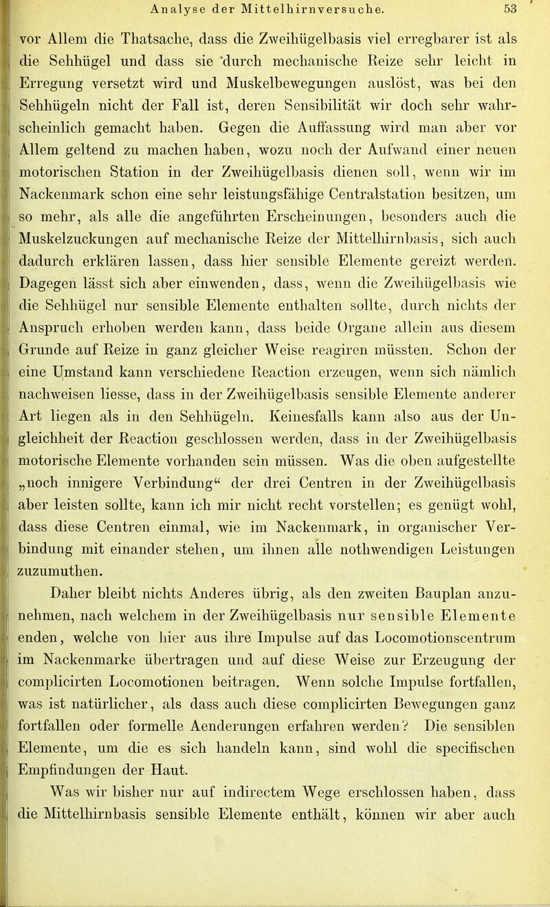vor Allem die Tliatsaclie, dass die Zweihiigelbasis viel erregbarer ist als die Sehbügel und dass sie ‘durch mechanische Reize sehr leicht in Erregung versetzt wird und Muskelbewegungen auslöst, was bei den Sehhügeln nicht der Fall ist, deren Sensibilität wir doch sehr wahr- scheinlich gemacht haben. Gegen die Auftässung wird man aber vor Allem geltend zu machen haben, wozu noch der Aufwand einer neuen motorischen Station in der Zweihügelbasis dienen soll, wenn wir im Nackenmark schon eine sehr leistungsfähige Centralstation besitzen, um so mehr, als alle die angeführten Erscheinungen, besonders auch die Muskelzuckungen auf mechanische Reize der Mittelhirnbasis, sich auch dadurch erklären lassen, dass hier sensible Elemente gereizt werden. Dagegen lässt sich aber einwenden, dass, wenn die Zweihügelbasis wie die Sehhügel nur sensible Elemente enthalten sollte, durch nichts der Anspruch erhoben werden kann, dass beide Organe allein aus diesem Grunde auf Reize in ganz gleicher Weise reagiren müssten. Schon der eine Umstand kann verschiedene Reaction erzeugen, wenn sich nämlich nachweisen liesse, dass in der Zweihügelbasis sensible Elemente anderer Art liegen als in den Sehhügeln. Keinesfalls kann also aus der Un- gleichheit der Reaction geschlossen werden, dass in der Zweihügelbasis motorische Elemente vorhanden sein müssen. Was die oben aufgestellte „noch innigere Verbindung“ der drei Centren in der Zweihügelbasis aber leisten sollte, kann ich mir nicht recht vorstellen; es genügt wohl, dass diese Centren einmal, wie im Nackenmark, in organischer Ver- bindung mit einander stehen, um ihnen alle nothwendigen Leistungen zuzumuthen. Daher bleibt nichts Anderes übrig, als den zweiten Bauplan anzu- nehmen, nach welchem in der Zweihiigelbasis nur sensible Elemente enden, welche von hier aus ihre Impulse auf das Locomotionscentrum im Nackenmarke übertragen und auf diese Weise zur Erzeugung der complicirten Locomotionen beitragen. Wenn solche Impulse fortfallen, was ist natürlicher, als dass auch diese complicirten Bewegungen ganz fortfallen oder formelle Aenderungen erfahren werden? Die sensiblen Elemente, um die es sich handeln kann, sind wohl die specifischen Empfindungen der Haut. Was wir bisher nur auf indirectem Wege erschlossen haben, dass die Mittelhirnbasis sensible Elemente enthält, können wir aber auch