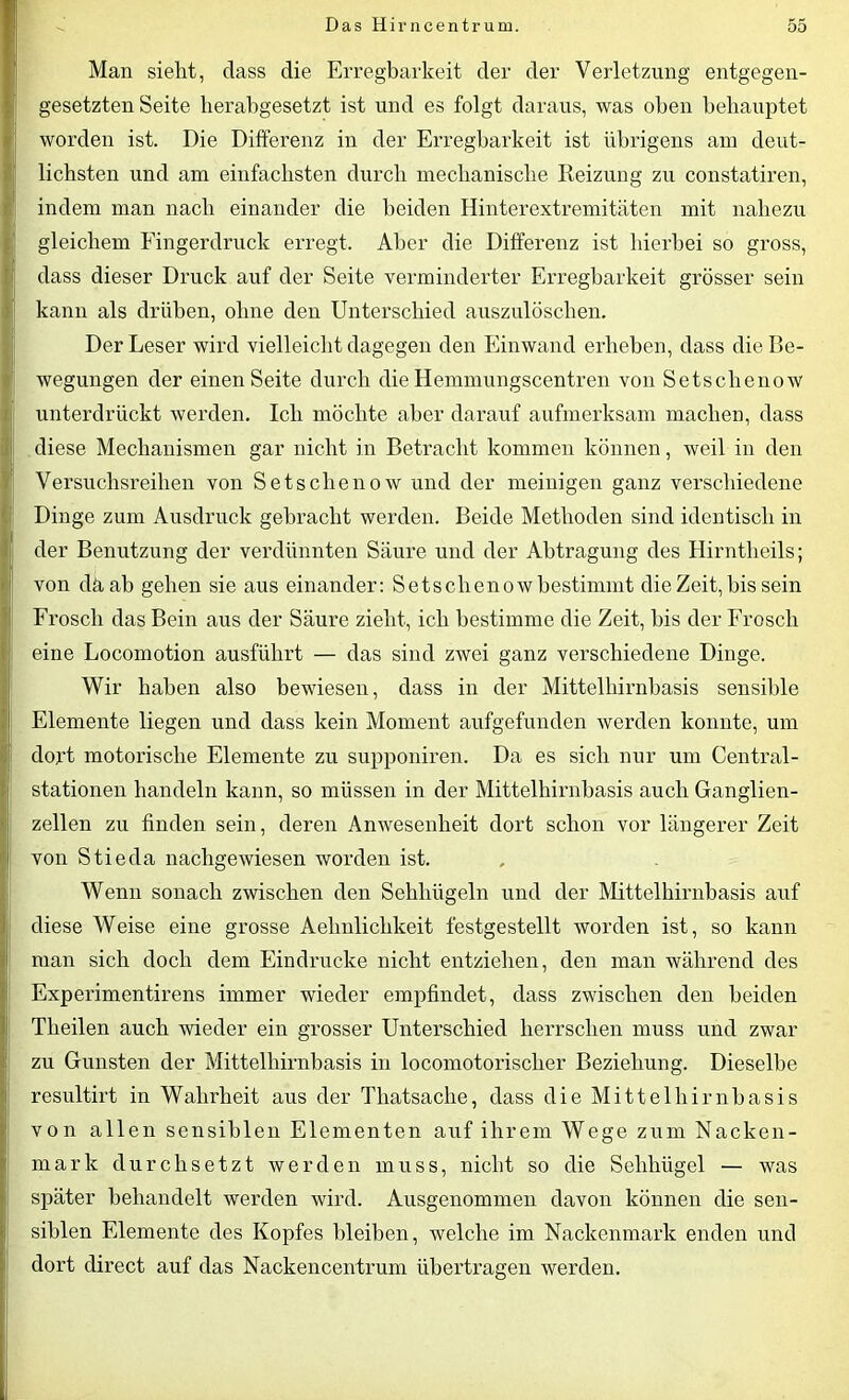 Man sieht, dass die Erregbarkeit der der Verletzung entgegen- gesetzten Seite herabgesetzt ist und es folgt daraus, was oben behauptet worden ist. Die Differenz in der Erregbarkeit ist übrigens am deut- lichsten und am einfachsten durch mechanische Reizung zu constatiren, indem man nach einander die beiden Hinterextremitäten mit nahezu gleichem Fingerdruck erregt. Aber die Differenz ist hierbei so gross, dass dieser Druck auf der Seite verminderter Erregbarkeit grösser sein kann als drüben, ohne den Unterschied auszulöschen. Der Leser wird vielleicht dagegen den Einwand erheben, dass die Be- wegungen der einen Seite durch die Hemmungscentren von Setschenow unterdrückt werden. Ich möchte aber darauf aufmerksam machen, dass diese Mechanismen gar nicht in Betracht kommen können, weil in den Versuchsreihen von Setschenow und der meinigen ganz verschiedene Dinge zum Ausdruck gebracht werden. Beide Methoden sind identisch in der Benutzung der verdünnten Säure und der Abtragung des Hirntheils; von däab gehen sie aus einander: Setschenow bestimmt die Zeit, bis sein Frosch das Bein aus der Säure zieht, ich bestimme die Zeit, bis der Frosch eine Locomotion ausführt — das sind zwei ganz verschiedene Dinge. Wir haben also bewiesen, dass in der Mittelhirnbasis sensible Elemente liegen und dass kein Moment aufgefunden werden konnte, um dort motorische Elemente zu supponiren. Da es sich nur um Central- stationen handeln kann, so müssen in der Mittelhirnbasis auch Ganglien- zellen zu finden sein, deren Anwesenheit dort schon vor längerer Zeit von Stieda nachgewiesen worden ist. Wenn sonach zwischen den Sehhügeln und der Mittelhirnbasis auf diese Weise eine grosse Aelinlichkeit festgestellt worden ist, so kann man sich doch dem Eindrücke nicht entziehen, den man während des Experimentirens immer wieder empfindet, dass zwischen den beiden Tlieilen auch wieder ein grosser Unterschied herrschen muss und zwar zu Gunsten der Mittelhirnbasis in locomotorischer Beziehung. Dieselbe resultirt in Wahrheit aus der Tliatsache, dass die Mittelhirnbasis von allen sensiblen Elementen auf ihrem Wege zum Nacken- mark durchsetzt werden muss, nicht so die Sehhügel — was später behandelt werden wird. Ausgenommen davon können die sen- siblen Elemente des Kopfes bleiben, welche im Nackenmark enden und dort direct auf das Nackencentrum übertragen werden.