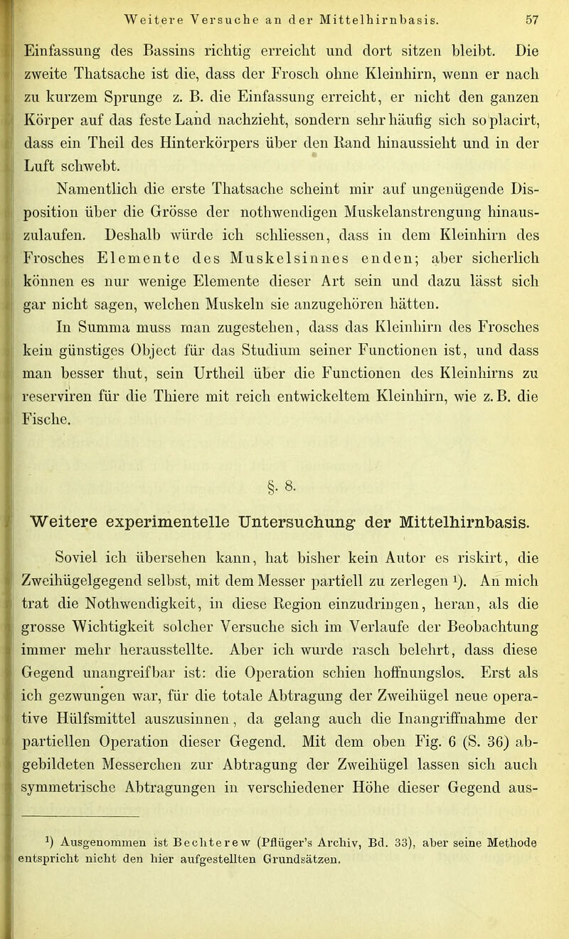 Einfassung des Bassins richtig erreicht und dort sitzen bleibt. Die zweite Thatsache ist die, dass der Frosch ohne Kleinhirn, wenn er nach zu kurzem Sprunge z. B. die Einfassung erreicht, er nicht den ganzen Körper auf das feste Land nachzieht, sondern sehr häufig sich so placirt, dass ein Theil des Hinterkörpers über den Rand hinaussieht und in der Luft schwebt. Namentlich die erste Thatsache scheint mir auf ungenügende Dis- position über die Grösse der nothwendigen Muskelanstrengung hinaus- zulaufen. Deshalb würde ich schliessen, dass in dem Kleinhirn des Frosches Elemente des Muskelsinnes enden; aber sicherlich können es nur wenige Elemente dieser Art sein und dazu lässt sich ; gar nicht sagen, welchen Muskeln sie anzugehören hätten. In Summa muss man zugestehen, dass das Kleinhirn des Frosches kein günstiges Object für das Studium seiner Functionen ist, und dass man besser tliut, sein Urtlieil über die Functionen des Kleinhirns zu reserviren für die Thiere mit reich entwickeltem Kleinhirn, wie z. B. die ij Fische. §• 8- Weitere experimentelle Untersuchung1 der Mittelhirnbasis. Soviel ich übersehen kann, hat bisher kein Autor es riskirt, die Zweihügelgegend selbst, mit dem Messer partiell zu zerlegen 1). An mich j trat die Nothwendigkeit, in diese Region einzudringen, heran, als die I grosse Wichtigkeit solcher Versuche sich im Verlaufe der Beobachtung immer mehr herausstellte. Aber ich wurde rasch belehrt, dass diese Gegend unangreifbar ist: die Operation schien hoffnungslos. Erst als ich gezwungen war, für die totale Abtragung der Zweihügel neue opera- tive Hülfsmittel auszusinnen, da gelang auch die Inangriffnahme der partiellen Operation dieser Gegend. Mit dem oben Fig. 6 (S. 36) ab- j gebildeten Messerclien zur Abtragung der Zweihügel lassen sich auch | symmetrische Abtragungen in verschiedener Höhe dieser Gegend aus- :) Ausgenommen ist Bechterew (Pflüger’s Archiv, Bd. 33), aber seine Methode entspricht nicht den hier aufgestellten Grundsätzen.