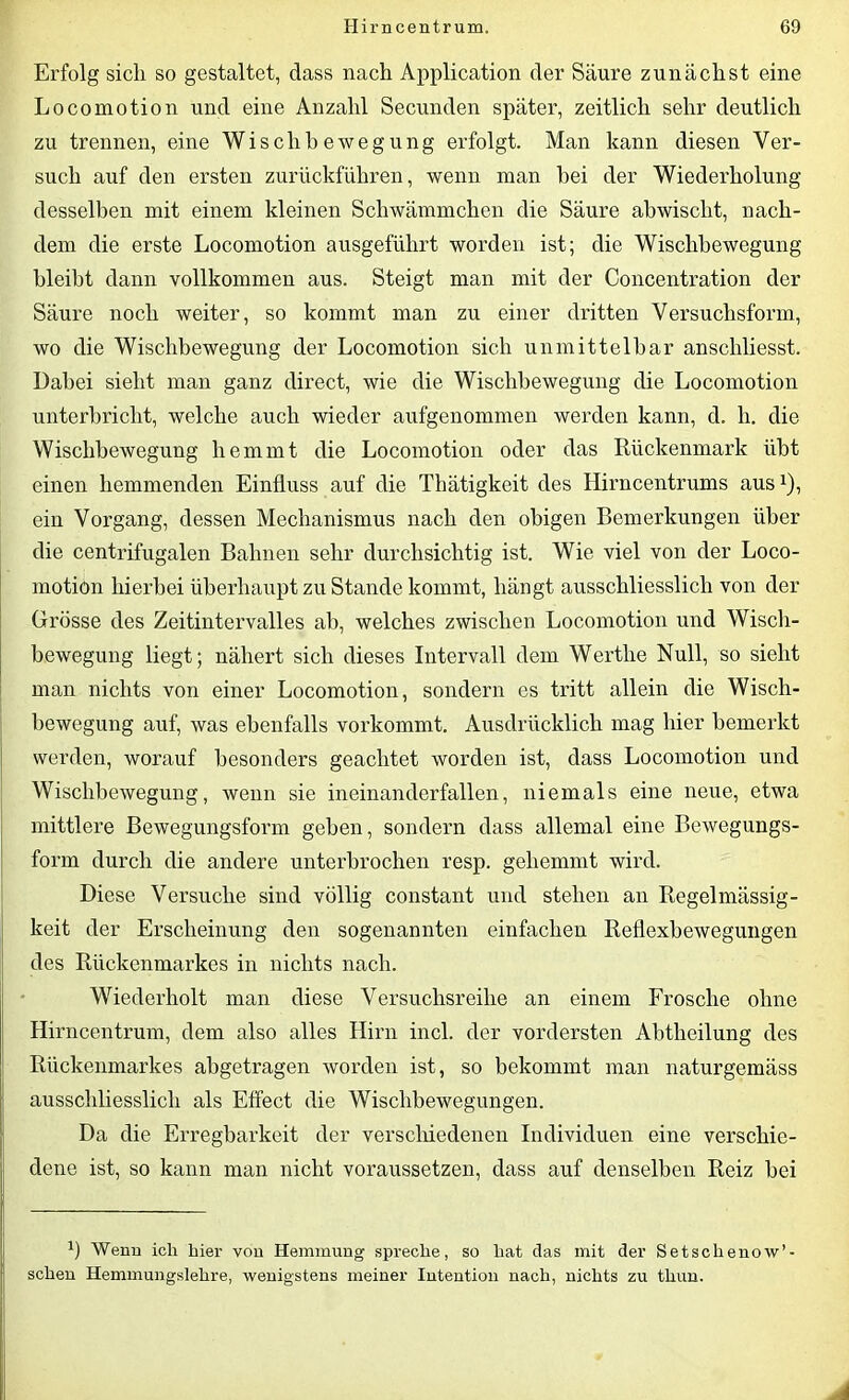 Erfolg sich so gestaltet, dass nach Application der Säure zunächst eine Locomotion und eine Anzahl Secunden später, zeitlich sehr deutlich zu trennen, eine Wisch beweg ung erfolgt. Man kann diesen Ver- such auf den ersten zurückführen, wenn man hei der Wiederholung desselben mit einem kleinen Schwämmchen die Säure ab wischt, nach- dem die erste Locomotion ausgeführt worden ist; die Wischbewegung bleibt dann vollkommen aus. Steigt man mit der Concentration der Säure noch weiter, so kommt man zu einer dritten Versuchsform, wo die Wischbewegung der Locomotion sich unmittelbar anschliesst. Dabei sieht man ganz direct, wie die Wischbewegung die Locomotion unterbricht, welche auch wieder aufgenommen werden kann, d. h. die Wischbewegung hemmt die Locomotion oder das Rückenmark übt einen hemmenden Einfluss auf die Thätigkeit des Hirncentrums ausx), ein Vorgang, dessen Mechanismus nach den obigen Bemerkungen über die centrifugalen Bahnen sehr durchsichtig ist. Wie viel von der Loco- motion hierbei überhaupt zu Stande kommt, hängt ausschliesslich von der Grösse des Zeitintervalles ab, welches zwischen Locomotion und Wisch- bewegung liegt; nähert sich dieses Intervall dem Werthe Null, so sieht man nichts von einer Locomotion, sondern es tritt allein die Wisch- bewegung auf, was ebenfalls vorkommt. Ausdrücklich mag hier bemerkt werden, worauf besonders geachtet worden ist, dass Locomotion und Wischbewegung, wenn sie ineinanderfallen, niemals eine neue, etwa mittlere Bewegungsform geben, sondern dass allemal eine Bewegungs- form durch die andere unterbrochen resp. gehemmt wird. Diese Versuche sind völlig constant und stehen an Regelmässig- keit der Erscheinung den sogenannten einfachen Reflexbewegungen des Rückenmarkes in nichts nach. Wiederholt man diese Versuchsreihe an einem Frosche ohne Hirncentrum, dem also alles Hirn incl. der vordersten Abtheilung des Rückenmarkes abgetragen worden ist, so bekommt man naturgemäss ausschliesslich als Effect die Wischbewegungen. Da die Erregbarkeit der verschiedenen Individuen eine verschie- dene ist, so kann man nicht voraussetzen, dass auf denselben Reiz bei b Wenn ich hier von Hemmung spreche, so hat das mit der Setsclienow’- schen Hemmungslehre, wenigstens meiner Intention nach, nichts zu thun. A