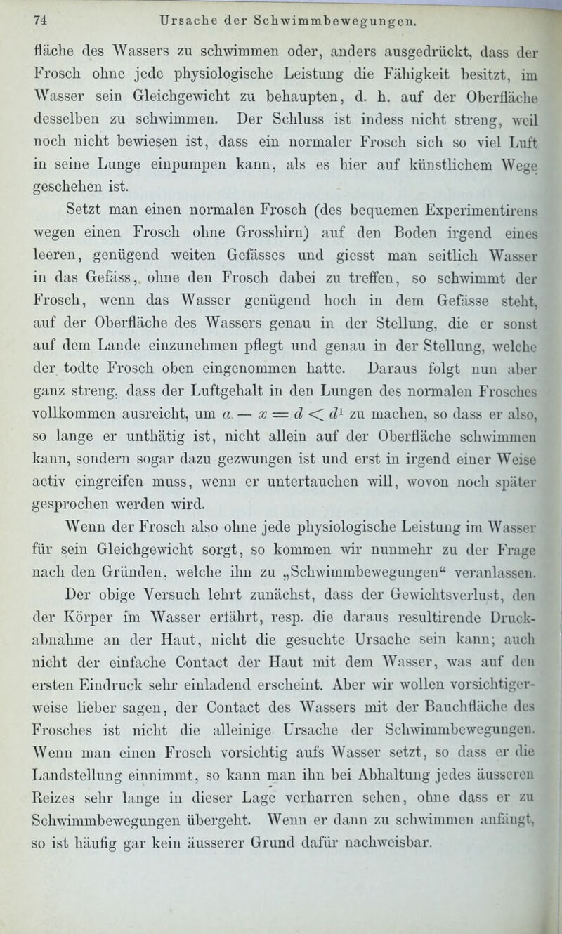 fläche des Wassers zu schwimmen oder, anders ausgedrückt, dass der Frosch ohne jede physiologische Leistung die Fähigkeit besitzt, im Wasser sein Gleichgewicht zu behaupten, d. h. auf der Oberfläche desselben zu schwimmen. Der Schluss ist indess nicht streng, weil noch nicht bewiesen ist, dass ein normaler Frosch sich so viel Luft in seine Lunge einpumpen kann, als es hier auf künstlichem Wege geschehen ist. Setzt man einen normalen Frosch (des bequemen Experimentirens wegen einen Frosch ohne Grosshirn) auf den Boden irgend eines leeren, genügend weiten Gefässes und giesst man seitlich Wasser in das Gefäss, ohne den Frosch dabei zu treffen, so schwimmt der Frosch, wenn das Wasser genügend hoch in dem Gefässe steht, auf der Oberfläche des Wassers genau in der Stellung, die er sonst auf dem Lande einzunehmen pflegt und genau in der Stellung, welche der todte Frosch oben eingenommen hatte. Daraus folgt nun aber ganz streng, dass der Luftgehalt in den Lungen des normalen Frosches vollkommen ausreicht, um a. — x = d <C dl zu machen, so dass er also, so lange er unthätig ist, nicht allein auf der Oberfläche schwimmen kann, sondern sogar dazu gezwungen ist und erst in irgend einer Weise activ eingreifen muss, wenn er untertauchen will, wovon noch später gesprochen werden wird. Wenn der Frosch also ohne jede physiologische Leistung im Wasser für sein Gleichgewicht sorgt, so kommen wir nunmehr zu der Frage nach den Gründen, welche ihn zu „Schwimmbewegungen“ veranlassen. Der obige Versuch lehrt zunächst, dass der Gewichtsverlust, den der Körper im Wasser erfährt, resp. die daraus resultirende Druck- abnahme an der Haut, nicht die gesuchte Ursache sein kann; auch nicht der einfache Contact der Haut mit dem Wasser, was auf den ersten Eindruck sehr einladend erscheint. Aber wir wollen vorsichtiger- weise lieber sagen, der Contact des Wassers mit der Bauchliäche des Frosches ist nicht die alleinige Ursache der Schwimmbewegungen. Wenn man einen Frosch vorsichtig aufs Wasser setzt, so dass er die Landstellung einnimmt, so kann man ihn bei Abhaltung jedes äusseren Reizes sehr lange in dieser Lage verharren sehen, ohne dass er zu Schwimmbewegungen übergeht. Wenn er dann zu schwimmen anfängt, so ist häufig gar kein äusserer Grund dafür nachweisbar.