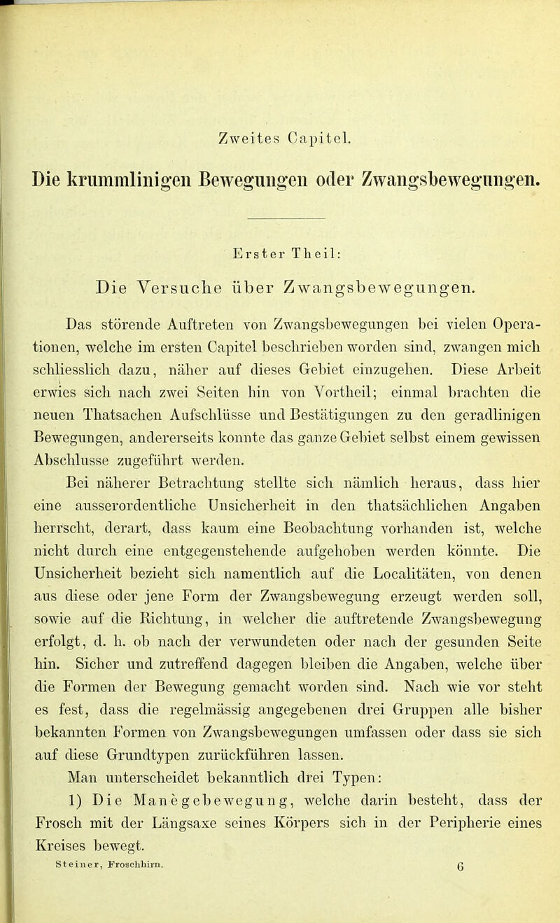 Zweites Capitel. Die krummlinigen Bewegungen oder Zwangsbewegungen. Erster Theil: Die Versuche über Zwangsbewegungen. Das störende Auftreten von Zwangsbewegungen bei vielen Opera- tionen, welche im ersten Capitel beschrieben worden sind, zwangen mich schliesslich dazu, näher auf dieses Gebiet einzugehen. Diese Arbeit erwies sich nach zwei Seiten hin von Yortheil; einmal brachten die neuen Thatsachen Aufschlüsse und Bestätigungen zu den geradlinigen Bewegungen, andererseits konnte das ganze Gebiet selbst einem gewissen Abschlüsse zugeführt werden. Bei näherer Betrachtung stellte sich nämlich heraus, dass hier eine ausserordentliche Unsicherheit in den thatsächliclien Angaben herrscht, derart, dass kaum eine Beobachtung vorhanden ist, welche nicht durch eine entgegenstehende aufgehoben werden könnte. Die Unsicherheit bezieht sich namentlich auf die Localitäten, von denen aus diese oder jene Form der Zwangsbewegung erzeugt werden soll, sowie auf die Richtung, in welcher die auftretende Zwangsbewegung erfolgt, d. h. ob nach der verwundeten oder nach der gesunden Seite hin. Sicher und zutreffend dagegen bleiben die Angaben, welche über die Formen der Bewegung gemacht worden sind. Nach wie vor steht es fest, dass die regelmässig angegebenen drei Gruppen alle bisher bekannten Formen von Zwangsbewegungen umfassen oder dass sie sich auf diese Grundtypen zurückführen lassen. Man unterscheidet bekanntlich drei Typen: 1) Die Manegebewegung, welche darin besteht, dass der Frosch mit der Längsaxe seines Körpers sich in der Peripherie eines Kreises bewegt.