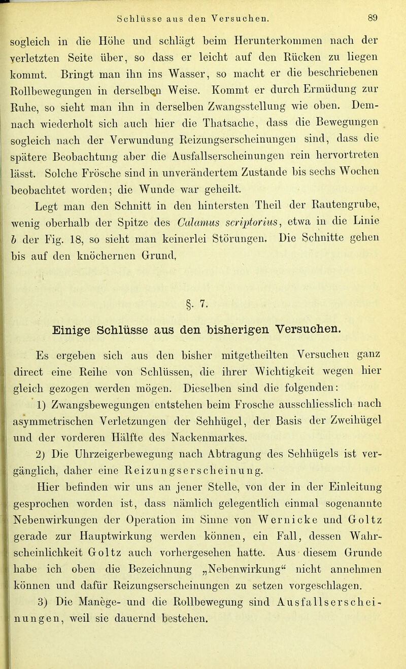 sogleich in die Höhe und schlägt beim Herunterkommen nach der verletzten Seite über, so dass er leicht auf den Rücken zu liegen kommt. Bringt man ihn ins Wasser, so macht er die beschriebenen Rollbewegungen in derselben Weise. Kommt er durch Ermüdung zur Ruhe, so sieht man ihn in derselben Zwangsstellung wie oben. Dem- nach wiederholt sich auch hier die Thatsache, dass die Bewegungen sogleich nach der Verwundung Reizungserscheinungen sind, dass die spätere Beobachtung aber die Ausfallserscheinungen rein hervortreten lässt. Solche Frösche sind in unverändertem Zustande bis sechs Wochen beobachtet worden; die Wunde war geheilt. Legt man den Schnitt in den hintersten Tlieil der Rautengrube, wenig oberhalb der Spitze des Calamus scriptorius, etwa in die Linie b der Fig. 18, so sieht man keinerlei Störungen, Die Schnitte gehen bis auf den knöchernen Grund, §. 7. Einige Schlüsse aus den bisherigen Versuchen. Es ergeben sich aus den bisher mitgetheilten Versuchen ganz direct eine Reihe von Schlüssen, die ihrer Wichtigkeit wegen hier gleich gezogen werden mögen. Dieselben sind die folgenden: 1) Zwangsbewegungen entstehen beim Frosche ausschliesslich nach asymmetrischen Verletzungen der Sehhügel, der Basis der Zweihügel und der vorderen Hälfte des Nackenmarkes. 2) Die Uhrzeigerbewegung nach Abtragung des Sehhügels ist ver- gänglich, daher eine Reizungserscheinung. Hier befinden wir uns an jener Stelle, von der in der Einleitung gesprochen worden ist, dass nämlich gelegentlich einmal sogenannte Nebenwirkungen der Operation im Sinne von Wer nicke und Goltz gerade zur Hauptwirkung werden können, ein Fall, dessen Wahr- scheinlichkeit Goltz auch vorhergesehen hatte. Aus diesem Grunde habe ich oben die Bezeichnung „Nebenwirkung“ nicht annehmen können und dafür Reizungserscheinungen zu setzen vorgeschlagen. 3) Die Manege- und die Rollbewegung sind Ausfallserschei- nungen, weil sie dauernd bestehen.