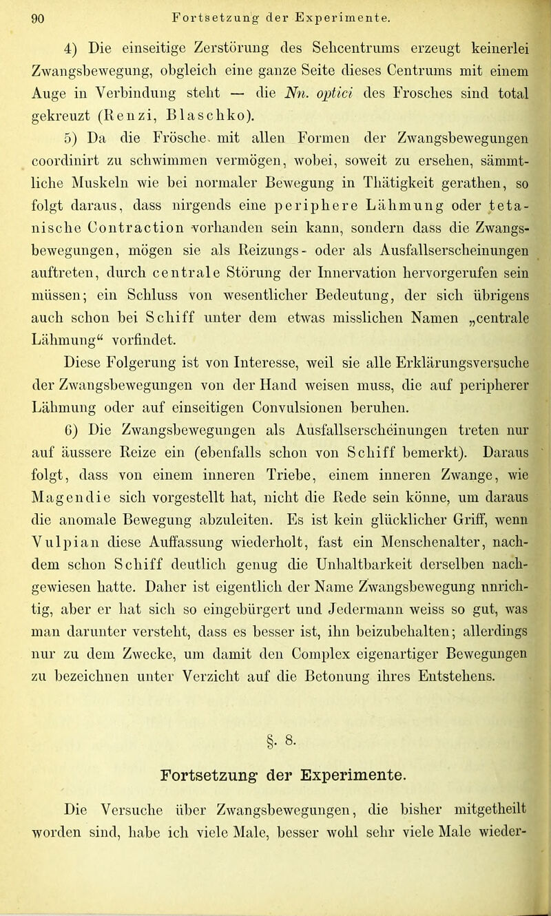 4) Die einseitige Zerstörung des Sehcentrums erzeugt keinerlei Zwangsbewegung, obgleich eine ganze Seite dieses Centruins mit einem Auge in Verbindung stellt — die Nn. optici des Frosches sind total gekreuzt (Renzi, Blascbko). 5) Da die Frösche, mit allen Formen der Zwangsbewegungen coordinirt zu schwimmen vermögen, wobei, soweit zu ersehen, sämmt- liche Muskeln wie bei normaler Bewegung in Thätigkeit gerathen, so folgt daraus, dass nirgends eine periphere Lähmung oder teta- nische Contraction -vorhanden sein kann, sondern dass die Zwangs- bewegungen, mögen sie als Beizungs- oder als Ausfallserscheinungen auftreten, durch centrale Störung der Innervation hervorgerufen sein müssen; ein Schluss von wesentlicher Bedeutung, der sich übrigens auch schon hei Schiff unter dem etwas misslichen Namen „centrale Lähmung“ vorfindet. Diese Folgerung ist von Interesse, weil sie alle Erklärungsversuche der Zwangsbewegungen von der Hand weisen muss, die auf peripherer Lähmung oder auf einseitigen Convulsionen beruhen. 6) Die Zwangsbewegungen als Ausfallserscheinungen treten nur auf äussere Reize ein (ebenfalls schon von Schiff bemerkt). Daraus folgt, dass von einem inneren Triebe, einem inneren Zwange, wie Magen die sich vorgestellt hat, nicht die Rede sein könne, um daraus die anomale Bewegung ahzuleiten. Es ist kein glücklicher Griff, wenn Vulpian diese Auffassung wiederholt, fast ein Menschenalter, nach- dem schon Schiff deutlich genug die Unhaitbarkeit derselben nach- gewiesen hatte. Daher ist eigentlich der Name Zwangsbewegung unrich- tig, aber er hat sich so eingebürgert und Jedermann weiss so gut, was man darunter versteht, dass es besser ist, ihn beizubehalten; allerdings nur zu dem Zwecke, um damit den Complex eigenartiger Bewegungen zu bezeichnen unter Verzicht auf die Betonung ihres Entstehens. §• 8. Fortsetzung der Experimente. Die Versuche über Zwangsbewegungen, die bisher mitgetheilt worden sind, habe ich viele Male, besser wohl sehr viele Male wieder-