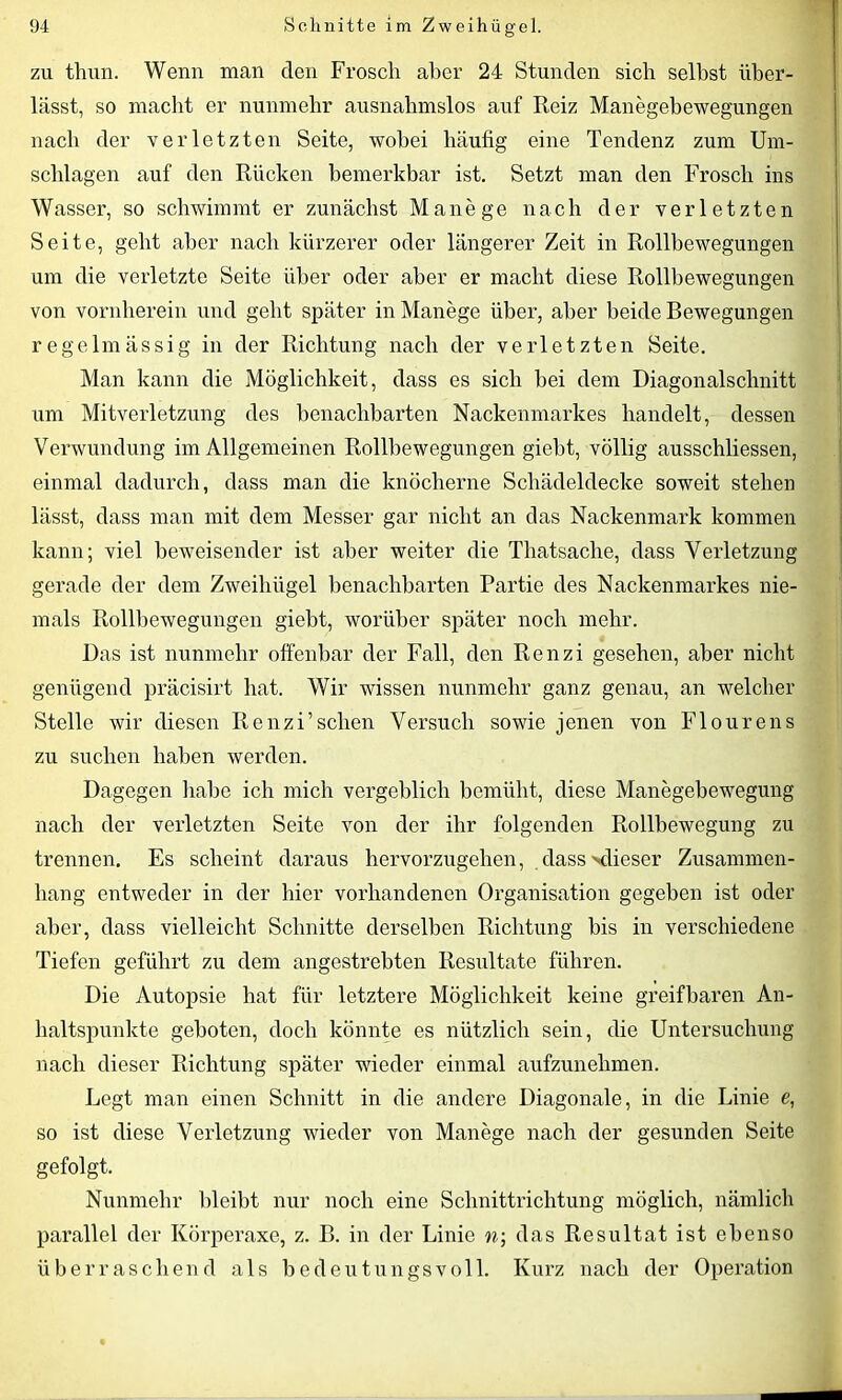 zu thun. Wenn man den Frosch aber 24 Stunden sich seihst über- lässt, so macht er nunmehr ausnahmslos auf Reiz Manegebewegungen nach der verletzten Seite, wobei häufig eine Tendenz zum Um- schlagen auf den Rücken bemerkbar ist. Setzt man den Frosch ins Wasser, so schwimmt er zunächst Manege nach der verletzten Seite, geht aber nach kürzerer oder längerer Zeit in Rollbewegungen um die verletzte Seite über oder aber er macht diese Rollbewegungen von vornherein und geht später in Manege über, aber beide Bewegungen regelmässig in der Richtung nach der verletzten Seite. Man kann die Möglichkeit, dass es sich hei dem Diagonalschnitt um Mitverletzung des benachbarten Nackenmarkes handelt, dessen Verwundung im Allgemeinen Rollbewegungen giebt, völlig ausschliessen, einmal dadurch, dass man die knöcherne Schädeldecke soweit stehen lässt, dass man mit dem Messer gar nicht an das Nackenmark kommen kann; viel beweisender ist aber weiter die Tliatsache, dass Verletzung gerade der dem Zweihügel benachbarten Partie des Nackenmarkes nie- mals Rollbewegungen giebt, worüber später noch mehr. Das ist nunmehr offenbar der Fall, den Renzi gesehen, aber nicht genügend präcisirt hat. Wir wissen nunmehr ganz genau, an welcher Stelle wir diesen Renzi’sehen Versuch sowie jenen von Flourens zu suchen haben werden. Dagegen habe ich mich vergeblich bemüht, diese Manegebewegung nach der verletzten Seite von der ihr folgenden Rollbewegung zu trennen. Es scheint daraus hervorzugehen, dass dieser Zusammen- hang entweder in der hier vorhandenen Organisation gegeben ist oder aber, dass vielleicht Schnitte derselben Richtung bis in verschiedene Tiefen geführt zu dem angestrebten Resultate führen. Die Autopsie hat für letztere Möglichkeit keine greifbaren An- haltspunkte geboten, doch könnte es nützlich sein, die Untersuchung nach dieser Richtung später wieder einmal aufzunehmen. Legt man einen Schnitt in die andere Diagonale, in die Linie e, so ist diese Verletzung wieder von Manege nach der gesunden Seite gefolgt. Nunmehr bleibt nur noch eine Schnittrichtung möglich, nämlich parallel der Körperaxe, z. B. in der Linie n; das Resultat ist ebenso überraschend als bedeutungsvoll. Kurz nach der Operation