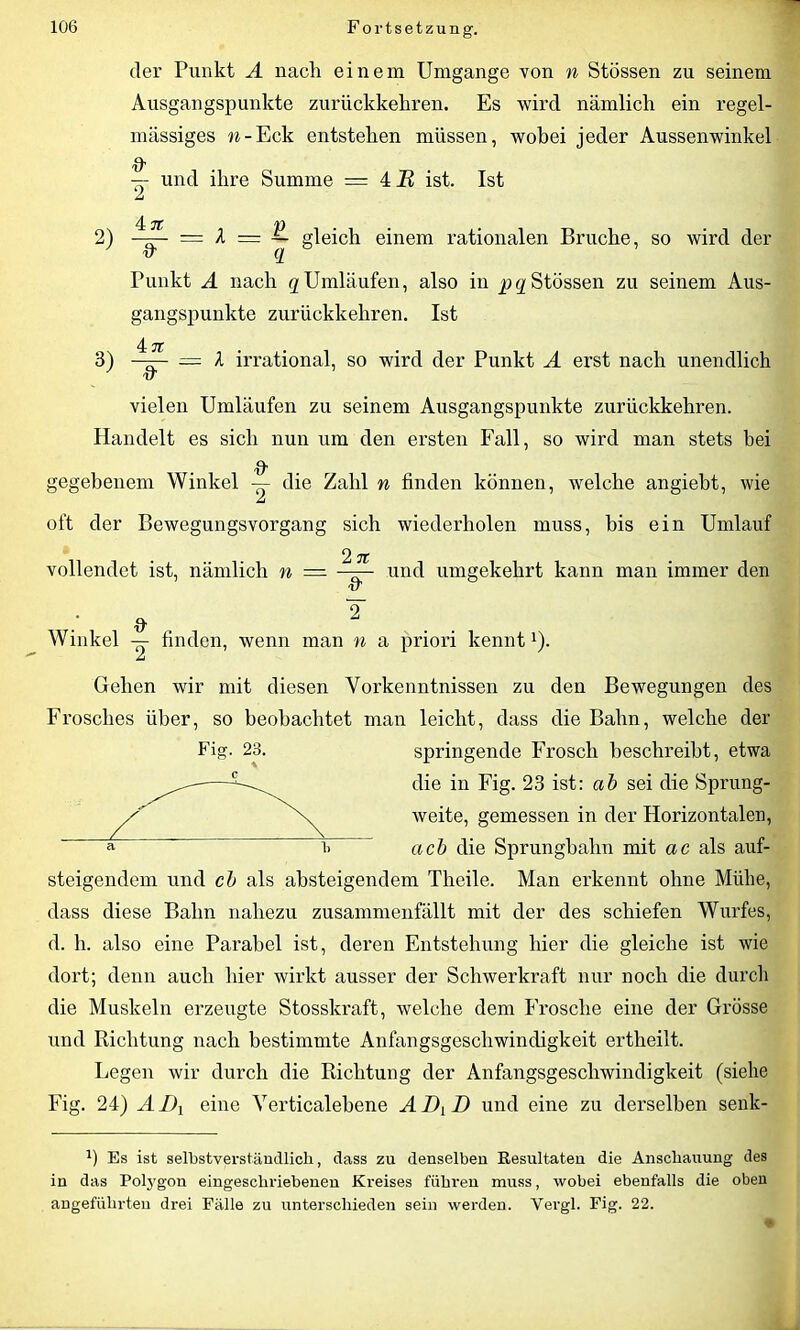 der Punkt A nach einem Umgänge von n Stössen zu seinem Ausgangspunkte zurückkehren. Es wird nämlich ein regel- mässiges w-Eck entstehen müssen, wobei jeder Aussenwinkel -- und ihre Summe = 4 B ist. Ist £ 4: JT /D 2) —r— = X = ~ gleich einem rationalen Bruche, so wird der irq Punkt A nach q Umläufen, also in pq Stössen zu seinem Aus- gangspunkte zurückkehren. Ist 4. jt 3) —— — X irrational, so wird der Punkt A erst nach unendlich vielen Umläufen zu seinem Ausgangspunkte zurückkehren. Handelt es sich nun um den ersten Fall, so wird man stets hei & gegebenem Winkel — die Zahl n finden können, welche angiebt, wie £ oft der Bewegungsvorgang sich wiederholen muss, bis ein Umlauf 2 ft vollendet ist, nämlich n — ——- und umgekehrt kann man immer den 'tT : * T . Winkel — finden, wenn man n a priori kennt1). £ Gehen wir mit diesen Vorkenntnissen zu den Bewegungen des Frosches über, so beobachtet man leicht, dass die Bahn, welche der springende Frosch beschreibt, etwa die in Fig. 23 ist: ab sei die Sprung- weite, gemessen in der Horizontalen, ach die Sprungbahn mit ac als auf- steigendem und cb als absteigendem Theile. Man erkennt ohne Mühe, dass diese Bahn nahezu zusammenfällt mit der des schiefen Wurfes, d. h. also eine Parabel ist, deren Entstehung hier die gleiche ist wie dort; denn auch hier wirkt ausser der Schwerkraft nur noch die durch die Muskeln erzeugte Stosskraft, welche dem Frosche eine der Grösse und Richtung nach bestimmte Anfangsgeschwindigkeit ertheilt. Legen wir durch die Richtung der Anfangsgeschwindigkeit (siehe Fig. 24) AI)1 eine Yerticalebene ADyD und eine zu derselben senk- Es ist selbstverständlich, dass zu denselben Resultaten die Anschauung des in das Polj’gon eingeschriebenen Kreises führen muss, wobei ebenfalls die oben angeführten drei Fälle zu unterschieden sein werden. Vergl. Fig. 22. Fig. 23. * C a 1,